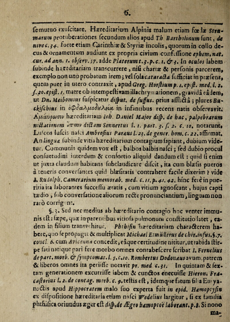 fcmutuo fxufeitare. Hasreditarium Alpinis malum etiam foe te Srr*- tnarum protuberationes fecundum alios apud Th Bartholinum funt, de nivee* 34. forte etiam OarintHiae & Sryriae mcolissquorumin collo de¬ cus fit ornamentum audiunt ex propria civium confiiTione ephem* nat* cur.adatin. /. 0bjerv.s7.2dde Platerumt.3.p,c. t*& 3* In oculos labem lubiade hereditariam transcurrere, nifi chanae & perfonis parcerem, exemplo non uno probatum irem; vel folztatarafla fufficiatin prsefens, quem puer io utero contraxit, apud Grtg. Horflium p. i% epift. med. I. *♦ J.zo.epifi./. matre cbintempeftiramillachryuauonem,g( avida eadem, ut Dn. Meiboimus fufpicatur di/put. de fuffus. prius aftli&a ; pluresB#- cktfchius in b(p$c&Apio$%\eut, in infantibus recens natis obfervavit.' AjjAvpootnv hereditariam icb. Daniel Major difp. de hac, palpebrarum nUtationem tirvnv diUam Sennatus L 1. part. 3. f. 2. c. to4 notarunt, Luscos lufcis nafai Ambrofius Paraus L23.de gener. bom.c.22. affirmat. An lingua iubinde vitia hereditarium contagium lapiant, dubium vide¬ tur. Communis quidem vox eft , balbos balbis nafei; fed dubio procul confuetudini interdum & confortio aliquid dandum cft: quid fi enim ut juxta claudum habitans fnbciaudicare difeit, ita cum btefis pueros a teneris converfames quid btefitatis contrahere facile dixerim ? vide hRudolpb. Camerarium memorab. med. c. n.p.41.42. hinc feie in pue¬ ritia ita laborantes fuccefiu aeratis , cum vitium agnofeant * hu/us capti taedio , fub converfadone aliorum re&epronunciantium, linguam non raro corrig nr. §, 3. Sed riec medias ab Karediesrto contagio hoc venter immu¬ nis tft: tepe* quae in parentibus vitiofa pulmonum conllitutio latet, ea¬ dem in filium transi hitur. Phthifin hereditariam chara&erem ha¬ bere,quo k propagit & multiplicat Micbael Eimullerus de cbir.infus,$.7, conci 6. cumAvieenn* concedit, eaque certitudine nititur,ut rabida ftir- pe fati natique pari fere morbo omnes conrabefccre feribat L Fernelius depart4morb. & fymptomat.l. s*c4io. Rombertus Dodonausavum,patrem & liberos omnes ita periifie notavit pr. med c.3/. In quintam & fex- tam generationem cxcurrifte iabem & eundos cnecuifle Hieron. Fra• caftorius L 2. de contag. morb. c. ?»teitis eft, idemque fatum fil a Eu< ya- nadis apud Hippocratem malo fuo experta fuit in epid. Hamoptyfin cx difpofidone haereditaria etiam nafei XPedelius largitur , fi ex familia phthifica oriundus sger eft di{p,de JEgro hmoftoe laborant* p.l. Si nono