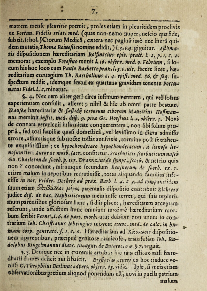 m*trem menfe pleuritis premit, proles etiam in pleuritidem proclivis ex Fortun. Fidelis relat*med. (quas non-nemo nuper, nefeio qua fide, fiibtit. fc hol.JCtorum Medica, caetera nec pagina ireo nec litera qui¬ dem mutatis,!horna Rewefiinommcedidit,}i ?.c.j. gignitur. Aftlrna- tis difpofitroncm hsereditafiam Bolfinuius epit. pratt. 1. 2. p. 1. c. 2. memorat, exemplo Forefiu* munit L16. obferv. med. 9. Febrium, fi lo¬ cum his hoc loco cum Paulo Barbetteprax.Lj.c.ult. facere licet, hz- reditarium contagium Th» Bartholinus c. epifl. med. 86. & feq. fu- ipedum reddit, idemque feetui cx quartana gravidam tenente Fortu¬ natus FideU.c. minatur. §* 4* Nec rem alitergeri circa infimum ventrem , qui vel folati* experientiam confidit, afferet; nihil & hic sb omni parte beatum, Naufea hzreditariz & fafttdij certorum ciborum Maurmus Hoffman- nus meminit injht. med* di]p, p. pica Gr* Horjhus L 4% obferv. Novii- de connata ventriculi infirmitate conquereotem , non fibifolum pro¬ pria , fed toti familias quafi dobieftica^.vel levifiimo in diaeta admiffo errore, affumtisque fubno&e toftisaut frixis, tormina poff fe trahen¬ te exquintiflima ; ex hypochondriaco hypochondriacum , a itenofo Ite~ nofum fieri Autotde morb.facr. confitetur. Scorbuticis fcorbuticumnafer Gu. Charletonde fioTh.p. tfj.Dramzius dt fympt^fcork. & ncTcio quis non ? concedunt, mirumque fecundum Reu/herum de fcorb. ex. r. etiam malum in nepotibus recruduiffc, totas aliquando familias infe¬ ci in not. Frider. Deckeri ad prax. Barb L 4. c s« ad tympatihidem filum etiam c/7nl3ct%\Qv pupos parentalis difpofnio contribuit Richtero judice difi. de hac* Nephriticorum memimife terret, qui fuis utpluri- mum parentibus gloriofam hanc , fi diis placet, iizreditatcra acceptam referunt, unde afft&um btrnc omnium maxime Irxrcditarium mor¬ bum feribit Femefrl' 6* de part, morbi mm dubium non rniruB ia con¬ trarium loh. Chrtftianus lebringius moveat extrc.medi.de calc^in hu~ mano corp, generato. f. 1. c* 6. Hasreditariam ad Xocvvmgw difipofitio* nem a parentibus, przcipue genitore ramicofio, trans fu fiam lolu Ru~ dolpbus Ringrfmanms dtatr. luaugur. de Enteroc♦ c 4. §.7. arguit» §.5. Denique nec in extremis artubus hic tara efficax mali hzre~ aharii forne? cUficit autlibafcit. Eryjipeiat exuris ex hoc traduceve~ niffe C.Theophilus Berlinusadvers. obferv. 6$. vidit. Jpie, fi meisedatTT ©bferyatiomburpretium aliquod ponendum eff, novi in puella patrium malim