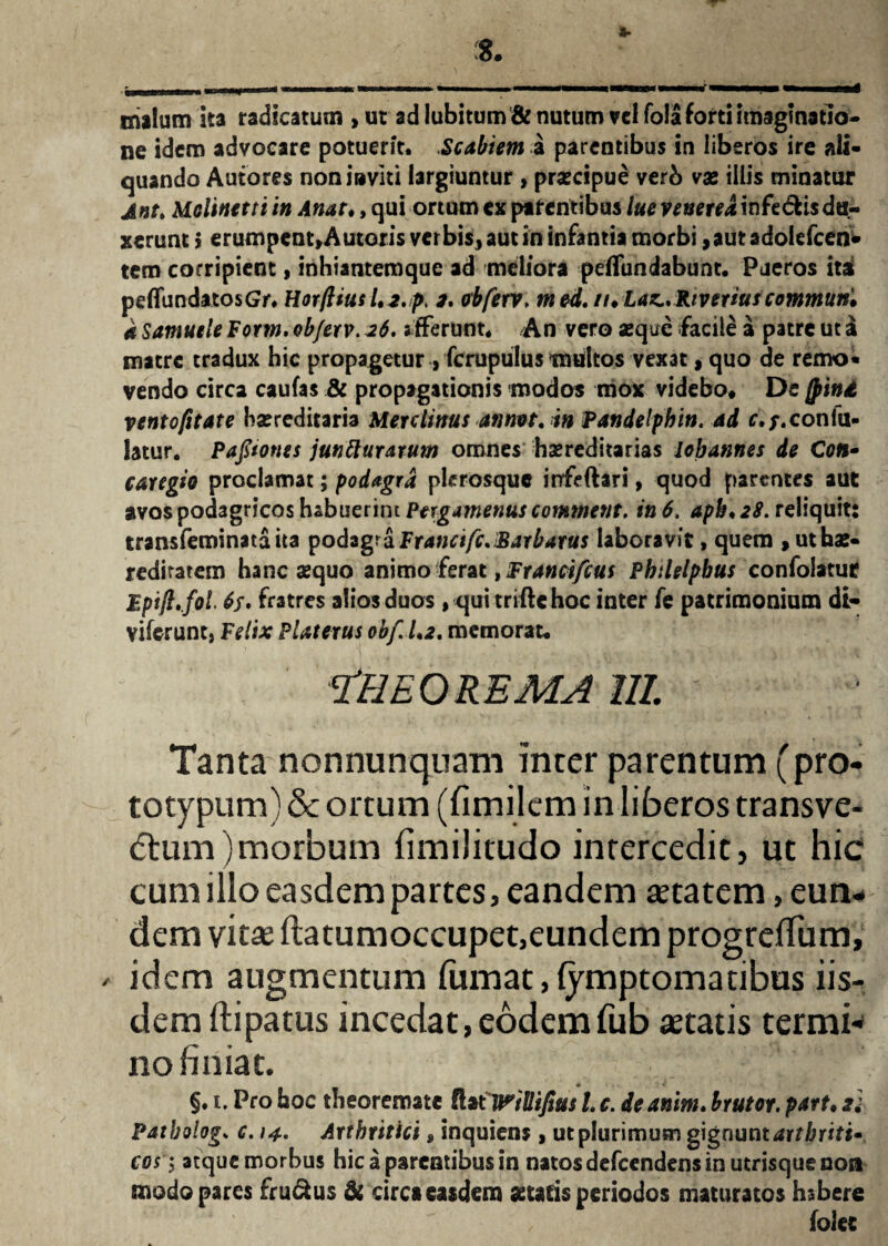 cillum ka radicatum , ut ad lubitum& nutum vel fo!a forti imaginatio¬ ne idem advocare potuerit. Scabiem a parentibus in liberos ire ali¬ quando Autores non inviti largiuntur , praecipue verb vx illis minatur jnt. Molinetti in Anat♦, qui ortum ex parentibus lue vexereamfe&isdu¬ xerunt > erumpcnt»Autoris verbis* aut in infantia morbi ,autadolefcen* tem corripient, inhiantemque ad meliora peffundabunt. Pueros ita peflundatosGr. Horfttus l.2.p, 2. obferv. m ed. /i.Laz*. River tus commun* a Samuele Form, obferv. 26. a fferunt. /An vero seque facile a patre ut a matre tradux hic propagetur , fcrupulus multos vexat, quo de remo¬ vendo circa caufas & propagationis modos mox videbo* De jpind ventofitate bsereditaria Mere littus atmvt. in Pandelphin. ad r./.conlu- latur. Pafitones juntturarum omnes hsereditarias lobatmes de C<w- caregio proclamat; podagra plerosque irrfeftari, quod parentes aut avos podagricos habuerim Pergamenus comtnent. in 6. apb♦ 28. reliquit: transfeminataita podagra Francifc. Barbarus laboravit, quem , ut hae- redirarem hanc sequo animo ferat, Francifcus Phtlelpbus confolatue Fpift.foi 6$. fratres alios duos , quitriftehoc inter fe patrimonium di- viferunt, Felix Platerus obf. 1.2. memorat. Theorema m. Tanta non nunquam inter parentum (pro- totypum) & ortum (fimilem in liberos transve- <5tum)morbum fimilitudo intercedit, ut hic cum illo easdem partes, eandem retatem ^un¬ dem vitae Itatumoccupet,eundem progrelTum, / idem augmentum lumat, lymptomacibus iis¬ dem ftipatus incedat,eodemfub aetatis termi¬ no finiat. §. t. Pro boc theoremate !Ut WtUifius /. c. deanitn. brutor. part. 2} Patbolog» c. 14. Arthritici, inquiens, ut plurimum gignunt arthriti¬ cos 1 atque morbus hic a parentibus in natos defeendens in utrisque no» modo pares fru&us & circa easdem aetatis periodos maturatos hsbere (olet