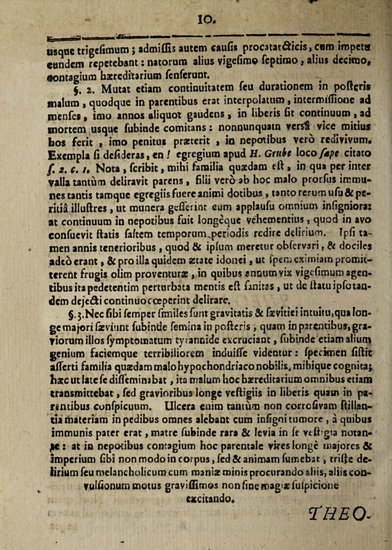 IO# asqae trigefimum; admiffis autem caufit procatat&icis, cum impetu eundem repetebant: natorum alius vigefimo feptimo, alius decimo, eontagium hereditarium fenferunt. _ $. 2. Mutat etiam continuitatem fcu durationem in pofteris malum » quodque in parentibus erat interpolatum»iotermifiione ad menfes, imo annos aliquot gaudens, in liberis fit continuum , ad mortem usque fubiude comitans: nonnunquam vers$ vice mitius bos ferit , imo penitus praeterit , in nepotibus vero redivivum. Exempla fi defideras, en J egregium apud H. Gtube loco /spe citato /. 2. c. /♦ Nota, feribit, mihi familia quaedam cft, in qua per inter valla tantum deliravit parens , filii vero ab hoc malo prorfus immu- nes tantis tamque egregiis fuere animi dotibus > tanto rerum ufii&pe» ritid illuftres, ut munera gcfferinc cum applaufu omnium infigniora: at continuum in nepotibus fuit longeque vehementius s quod in avo confucvit flatis faftem temporum ^periodis redire delirium, Ipfi ta- * men annis tenerioribus , quod & ipfum meretur obfemri , & dociles adeo erant, & pro illa quidem «cate idonei, ut fpem eximiam promit¬ terent frugis olim proventurae, in quibus ansutnvix vigefimum agen¬ tibus ita pedetentim perturbata mentis eft finitas, ut de flatu ipfotaa- dem dejedicontinuocceperint delirare. §. $.Nec fibi femper fimiles fimt gravitatis & faevitici intuitu,qua lon¬ ge majori fatviunt fubintie feminain poderis , quam in parentibus, gra¬ viorum illos fymptotnatum tyrannide excruciant, fubinde etiam alium genium faciemque terribiliorem induifie videntur: fpecknen fiftrt afierti familia quasdam malo hypochondriaco nobilis, mihique cognita5, haec ut late fc difleminabat, ita malum hoc hereditarium omnibus etiam transmittebat > fed gravioribus longe vcftigiis in liberis quam in pa¬ rentibus confpicuum. Ulcera enim tantum non corrcfivam ftillan- tia materiam in pedibus omnes alebant cum infigni tumore , a quibus immunis pater erat, matre (ubinde rara & levia in fe vtfbgta notan¬ de : at ia nepotibus contagium hoc parentale vires longe majores & imperium fibi non modo in corpus, fed & animam fumebat, trifte de¬ lirium feu melancholicum cum maniae minis procurando aliis, aliis con- vulfionum motus graviffimos non fine magtgfufpicione excitando. < ?HEO.
