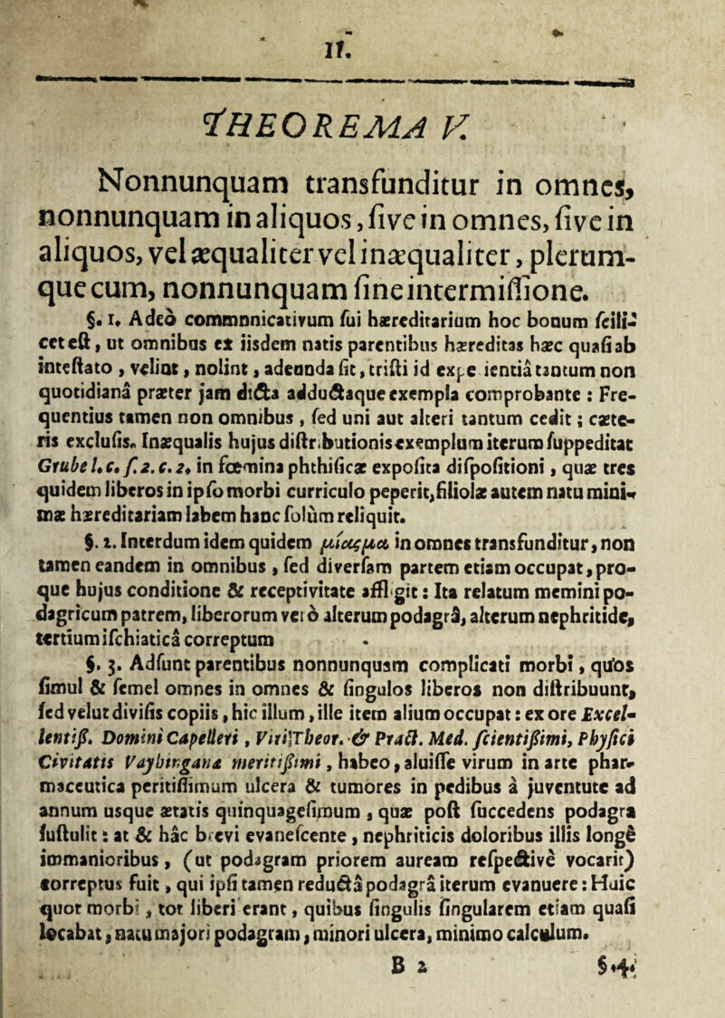 Theorema f. Nonnunquam transfunditur in omnes, nonnunquam in aliquos, five in omnes, five in aliquos, vel «qualiter vel ina’qualiter, plerum- quecum, nonnunquam fineintermiflione. §• i» Adeo communicativum fui haereditarium hoc bonum /cili- cctcft, ut omnibus ex iisdem natis parentibus hereditas haec quali ab inteftato , velint, nolint, adeunda fit, trifti id expeientia tantum non quotidiana praeter jam didb addu&aque exempla comprobante : Fre¬ quentius tamen non omnibus , fed uni aut alteri tantum cedit; caete- ris exclufis* Inaequalis hujus diftr;biitioni$ex<?mplum iterum fuppeditat GtubeLc. f 2.c.2* in fcemina phthificae expolita difpofitioni, qtiae tres quidem liberos in ipfo morbi curriculo peperit, filiolae autem natu mini* mas hereditariam labem hanc foliim reliquit. §. i. Interdum idem quidem piusii* in omnes transfunditur, non tamen eandem in omnibus , fed diverfaro partem etiam occupat, pro- que hujus conditione & rcceptivitate affi git: Ita relatum memini po¬ dagricum patrem, liberorum vet 6 alterum podagri, alterum nephritide, tertium ifchiatica correptum §. 3. Adfunt parentibus nonnunquam complicati morbi, qtfos fimul & fcmel omnes in omnes & fingulos liberos non diftribuunr, fed velut divifis copiis, hic illum, ille item aiium occupat: ex ore Excel- lentifi» Domini Capelleri, ViiilTbeor. & Praft. Med. fcientifimi, Phy fici Civitatis Vaybtngana meritifimi, habeo, aluifle virum in arte phar¬ maceutica peritiflimum ulcera & tumores in pedibus a juventute ad annum usque astatis quinquagefimura , quae poft luccedens podagra fuftulit: at & hac b*cvi evanefeente, nephriticis doloribus illis long€ immanioribus, (ut podagram priorem auream refpe&ive vocarir) eorreptus fuit»qui ipfi tamen redu&3 podagra iterum evanuere: Huic quot morbi, tot liberi erant, quibus fingulis fingularem etiam quali locabat, natu majori podagram, minori ulcera, minimo calculum. B z §«4*