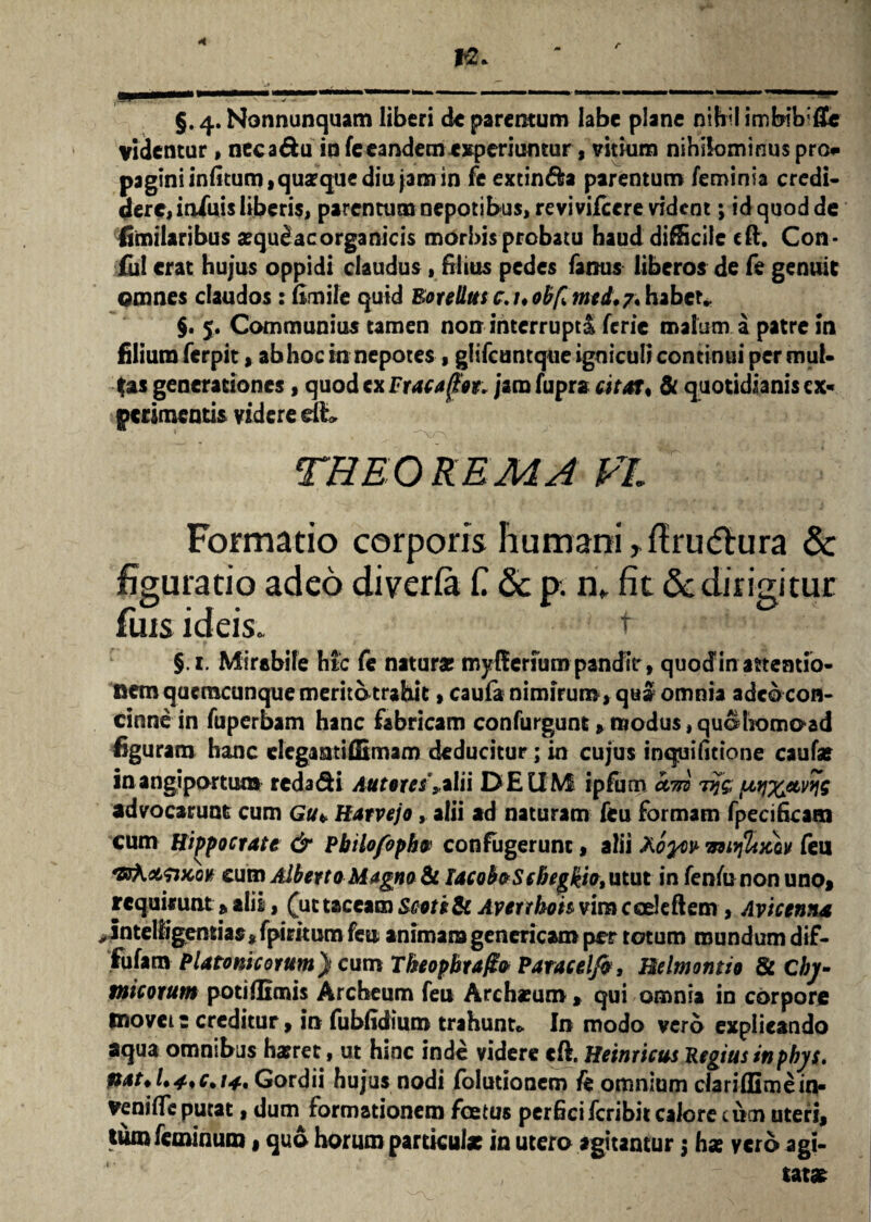 r n* §.4. Nonnunquam liberi de parentum labe plane nihil imbibat videntur, neca&u io fe eandem experiuntur, vitium nihilominus pro* paginiinfitum, quaque diu jam in fe extin&a parentum feminia credi¬ dere, infuis liberis, parentum nepotibus, revivifcere vident; id quod de fitnilaribus aequefacorganicis morbis probatu haud difficile cft. Con- ful erat hujus oppidi claudus, blitis pedes famis liberos de fe genuit omnes claudos: ftmile quid Botellus c.uobfl med. 7. habet» $. 5, Communius tamen non interrupti ferie malum a patre in filium ferpit, ab hoc in nepotes , giifcuntque igniculi continui per mui- fas generationes, quodexFracafht. jam fupra citat, te quotidianis ex- perimentis videre dt THBO REM A VL Formatio corporis humani >fi:ru<5hira & figuratio adeo diverfa £ 8c p. n* fit Sc dirigitur fuis ideis. t §.i. Mirabile htc fe naturae myffenumpandiV, quodin attentio¬ nem qucmcunque meritotrahic»caufa nimirum, qui omnia adeo con¬ cinne in fuperbam hanc fabricam confurgunt» modus jquotiomoad figuram hanc elcgaatiffimam deducitur; in cujus inquifitione caufat in angiportum redadi Autores s.*\ii DEUM ipfum km Tijg fatp^etvfjs advocarunt cum Gu* Hatvejo, alii ad naturam feu formam fpecificam cum Hippocrate & Pbilofopba confugerunt, alii Aoyw miiftixkv feu cum Albevta Magna te lacobaScbegkia, utut in fenfononuno» requirunt»alii, (ut taceam Scatite Averrhoh vim coelebem , Avicenna >intelligentias,fpirimm feu animam gencricam per totum mundum dif- fufam Platonicorum} cum Tkeopbra/ia Patacelfa, Belmontio te Cbj- tnicorum poti (limis Archeum feu Archxum, qui omnia in corpore movete creditur, in fubfidium trahunt* In modo vero explicando aqua omnibus haeret, ut hinc inde videre cft. Hernicus Regius inpbys. ftat*l*4*c% 14, Gordii hujus nodi (elutionem fe omnium ciaridimein- venifte putat, dum formationem foetus perficiferibit calore cum uteri, tum feminum»quo horum parriculx in utero agitantur $ hae vero agi¬ tatas