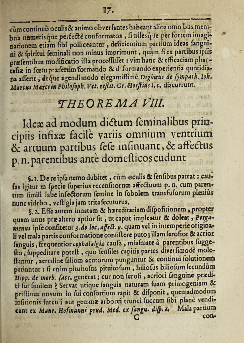 cum continuo ocu!is& animo obverfantes habeant alios omnibus mem¬ bris namerisqiie perfc&e conformatos , fmilesq ie per fortem imagt» nationem etiam fibi polliceantur, deficientium partium ideas fangui- ni & fpiritui feminali non minus imprimunt, quam fipx partibus ipfis prsfentibus modificatio ifta proceffiflet: vimhanc & efficaciam phan- tafiae in foetu praefertim formando & d formando experientia quntidia- na afferit, deque agendi modo elegantiffime Digbaus de /ympath. loh. Marcus Marci in Pbilofopb.Vet. reftst.Gt' Harjiius l, c. discurrunt. THEOREMA Vili. Ideae ad modum di&um feminalibus prin¬ cipiis infixae facile variis omnium ventrium & artuum partibus fefe infinuant,& affe&us p. n. parentibus ante domefticos cudunt §. i. De re ipfa nemo dubitet, cum oculis & fcnfibus pateat: cau* fas igitur in fpecie fuperius recenfitorum affe&uum p. n. cum paren¬ tum fimili labe inferorum femine in fobolem transfuforum plenius nunc videbo , vcftigia jam trita fecuturus. §, 2. E(fe autem innatam & hasreditariamdifpofitionem »propter quam unus prae altero aptior fit > ut caput impicatur & doleat > Perga» tnenus ipfe confitetur $>de loc, ajfeft. 9» quam vel in intemperie origina¬ li vel mala partis conformatione confidere puto; illam ferofior & acrior fanguis) frequentior cephalalgia caufa » miafmatc a parentibus fugge- fto»fuppeditare poteft , quo fenfiles capitis partes diverfimode mole- ftantur, acredine falium acutorum punguntur & continui (elutionem patiuntur: fi enim pituitofus pituitofurn » biliofus bilicium fecundum Hipp, de motb. facr. generat; cur non ferofi , acriori inguine praedi¬ ti fui fimilcm £ Servat utique fanguis naturam fuam primogeniam & priflinus novum in fui confortium rapit & difponit» quemadmodum infitienis (urculi aut gemmae arborei trunci fuccura fibi plane vendi¬ tant ex Mauu Hofmanui Ptud. Med. ex fangu* difp«JV Mala pardum C con-