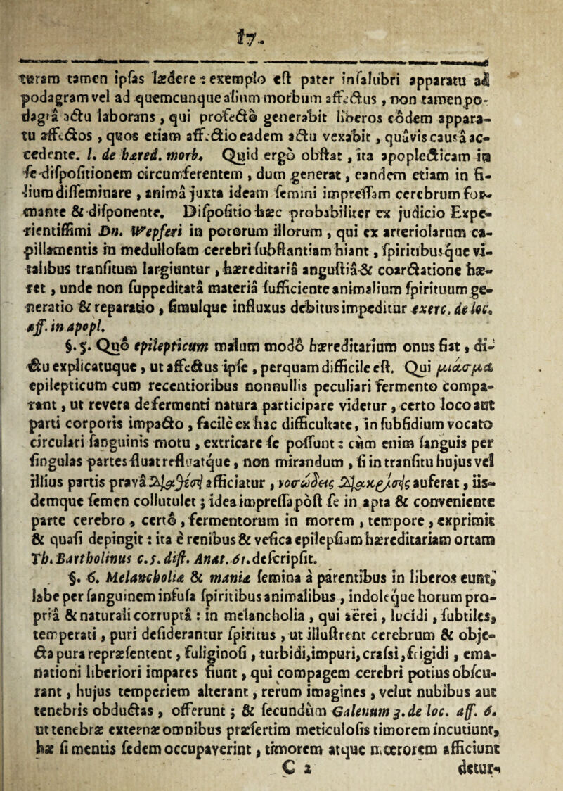 turam tamen ipfas laedere ? exemplo «ft pater infaJubri apparatu al podagram vel ad qtiemcunque alium morbum 3ftvdus, non tamen po¬ dagra adu laborans, qui profedo generabit liberos eodem appara¬ tu affidos > quos etiam afEdio eadem adu vexabit, quavis causa ac¬ cedente. /* de bxred. tnorb♦ Quid ergo obftat, ita apople&icam 'm fe-difpofitionem circumferentem , dum generat, eandem etiam in fi¬ lium dilfeminare , anima juxta ideam femini imprelTam cerebrum fop~ enante & difponentr. Difpofitio hsec probabiliter ex judicio Expc- •rientiffimi J>n. Wepferi in pororum illorum , qui ex arteriolarum ca¬ pillamentis in medullofam cerebri fubftantiam hiant, fpi ritibus que vi¬ talibus tranfkum largiuntur, hereditaria anguftia& coardatione hae- fet, unde non fuppeditata materia fufficiente animalium fpirituum ge¬ neratio & reparatio, fimulque influxus debitus impeditur txerc, dekc. tff. in apopl. §.$. Quo epilepticum malum modo hereditarium onus fiat 1 di- €£u explicatuque , ut affedus ipfe , perquam difficile eft. Qui puarpta epilepticum cum recentioribus nonnullis peculiari fermento tompa- ttnt, ut revera defermenti natura participare videtur , certo loco aut parti corporis impado , facile ex hac difficultate, in fubfidium vocato circulari fanguinis motu , extricare fe poflunt: cum enim (anguis per lingulas partes Huamflnatquc, non mirandum , fi in tranfitu hujus vel illius partis prav&2^3^ afficiatur , vc<ru)§Mc S^jc^/c^gauferat, iis— demque femen collutulet; ideaimpreflapoft fe in apta & conveniente parte cerebro , certo , fermentorum in morem , tempore , exprimit & quafi depingit: ita e renibus & vefica cpilepfiam haereditariam ortam Th. Bartholinus c.f.dift. Anat. 6t.dekriptit. §. 6. Melancholia & mania femina a parentibus in liberos eunt,' labe per fanguineminfufa fpiritibus animalibus , indoleque horum pro¬ pria & naturali corrupta : in melancholia , qui aerei, lucidi , fubtiles, temperati, puri defiderantur fpititus , ut illuftrent cerebrum & obje- da pura reprarientent, fuliginofi , turbidi,impuri,crafsijftigidi, ema¬ nationi liberiori impares fiunt, qui compagem cerebri potius obfcu* rant, hujus temperiem alterant, rerum imagines , velut nubibus aut tenebris obdudas, offerunt 5 & fecundum Galenum 3. de loc. aff. 6. uttenebras externas omnibus pradertim meticulofis timorem incutiunt, hx fi mentis fedem occupaverint, timorem atque moerorem afficiunt C 1 detuas