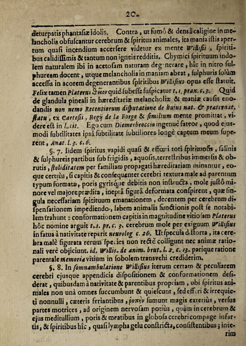deturpatis phantafiae idolis. Contra , ut fumo St densacaligine inme«* bncholia obfufcantur cerebrum & fpiritus animales, ita mania iflis aper¬ tum quafi incendium accerfcre videtur e» mente Wtdtfii , fpiriti- bus calidiffimis & tantum non igneis redditis, Chymici fpirituum indo- icm naturalem ibi in acetofam naturam deonerare , hic in nitro fui- phuream docent, utque melancholia in maniam abeat $ fulphuris foium acceflu in acorem degenerantibus fpirkibus Witii/iiis opus effe ftatuit* Felix tamen Piat erus S^oKquid.fubeffefufpicatur t• /. prax. v Quid de glandula pineali in haereditari* melancholb & mani* caufis eno- dandis non nemo Recentiorutn difputdtione de hujus nat. & pratetnat, flatu i ex Citrtefii, Regij de l<t Porge & (insilium mente promittat, vi¬ dere efl in Lcit. Ego cum Diemerbroccto ingenue fateor , quod eius- modi fubcilitates ipsa fubtilitate fabriliores longe captum meum fupe- rent, Anat.l.f ; c*6v §. 7. lidem fpiritus vapidi quafi Si effodi toti fpiricuofis , lalinis & fulphureis partibus fub frigidis, aquofis^terreffribusimmet fis & ob¬ rutis , (loliditatemper familiam propagati hereditariam minantur, eo- que certius, fi capitis &confequenter cerebri textura male ad parentum typum k>rroats?,, poris gyrisq^je debitis non infiruefo , mole jufto mi¬ nore vel majpreprs?dita, inepta figura deformata confpirent > qu* lin¬ gula neceffariam fpirituum emanationem , decentem per cerebrum di« fpenfationem impediendo», labem animalis &n<5tionis poli fe notabi¬ lem trahunt £ conformationem capitis in magnitudine vitioiam Piaterus hoc nomine arguit Ut. pr.c. cerebrum mole per exiguum IPiUtfius in fatua a nativitate reperit neurolog c> 2b\ UtfpeculacUforta, itacere- bra male figurata reruufTpedes non re de colligunt nec animae ratio¬ nali vere objiciunt, id» Widis*de anitit. brut^Uz^ c, parique ratione parentale memoria vitiem in fobolem transvehi crediderim, §. 8.1n fomnambulatione mlkfius iterum certarn & peculiarem cerebri ejusque appendicis difpofitionem & conformationem defi- derat, quibusdam a nativitate & parentibus propriam , ubi fpiritus ani¬ males non una omnes fuccumbunt & quiefeunt, fed efferi & irrequie¬ ti nonnulli, caeceris feriantibns , poTnjv fumunt magis exterius, verfus partes motrices , ad originem nervofam potius , quam in cerebrum & ejus meditullium , poris&meatibus in globofa cerebri compage infar¬ tis, & fpirkibus hic, quafi lympha gelu confiri&^confiftentibus j inte- nm