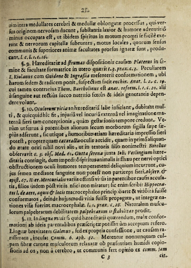 sim intra medullares cerebri & medullae oblongatas proce (Tus > qui ver- fos originem nervofam ducunt, fubftantia laxior & humore adventitia minus occupata eft , ut ibidem fpiritus in motum promti (e facile cxe- ranc & nervorum capitella fubeuntes, motus locales, quarum ienfus communis & fupsriorc* animas facultates prorfus ignaras funt, produ¬ cant J. c.L/,c*i6i §,S?. Hereditariae ad /frumas difpofitionlscaufam Piat erus in Le- minc & facultate formatrice in utero q\ixmt>j,prax.c.3. Peculiarem I.Kidanuscura GuidoneSt Ingraftamefenterir conformationem , ubi harum fedem & radicem ponit, fufpe&am facit enebir. Anat. La^c. /?. cui tamen contrarius Tkorth Bartholinus eft anat. reforw*L /. c. 20, alii sanguine aut regius fucco nutritio fc&tus & ideis generantis depen¬ dere volumv - # , , ‘ §« io. Oculorum vitia Hereditaria labe inficiant ,.aubitalfit mul¬ ti t & quicquidbk fit, injuria vel incuriaexterna vel imsginationema- terna fieri tam conceptionis , quam geftationis tempore credunt, Ve¬ rum utfcetus a parentibus aliorum fecum morborum figilfa fepe fae- pius adferunt, fic utique, humoribus* etiam hasredkariadmpreffio fieri poteft» propter quam cataraffa oculis accidir, quam in primsi aliquan¬ do state oriri nihil novi alit, ut in textoris filio nonimefiri HonUur obfervavit c. obf*Med» AuGutta fer enajuxta leb, VeslingiutnMx re*» ditaria contingit» dum impedito (piritusanirnalis influxu per nervi optici obftru&ioncm oculi Humores temperamenti deliquium incurrunt, cu¬ jus femen mediante fanguine non potefl non psrtkeps ^txt^bfcrv. & tpift. 67. Hier.Mercurialis variis of&nfi vi? & in paremibuscaufis accufa- tis, filios «isdem poft vitiis nfici non miraturj fic enim feribit Hippocra¬ tes U de aere, aquis & locis macrocephalo$pnncip;0*rtc& vhia&a fuifie conformatos , deinde hujpsmodk vitia ifiiifFe propagata * ut integra na¬ tiones vifs fuerint macroeephala?» L n prax„ c»2%. Naturalem mufeu- lorum palpebrarum debilitatem palpebrarum v fkabiUtas prodit;. §. «. In lingua vuiis (i quid hereditarii quaerendum» malas confor¬ mationi ab ideis parentalibus pras (cripta? pctslfirrurn acceptum refero.» Lingua? brevitatem Galenus, fed ex propria confcffionc» ut cauum ra- riffimam , incufat Qomm. 6. aph. 32. Merentur nonnunquam cul¬ pam fibrae carneae muiculorum rebxatas ob prasfintiam humi di copio- fioris ad os» non a cerebro, ut communis fert opinio ex cmrtu jam C $ <iu