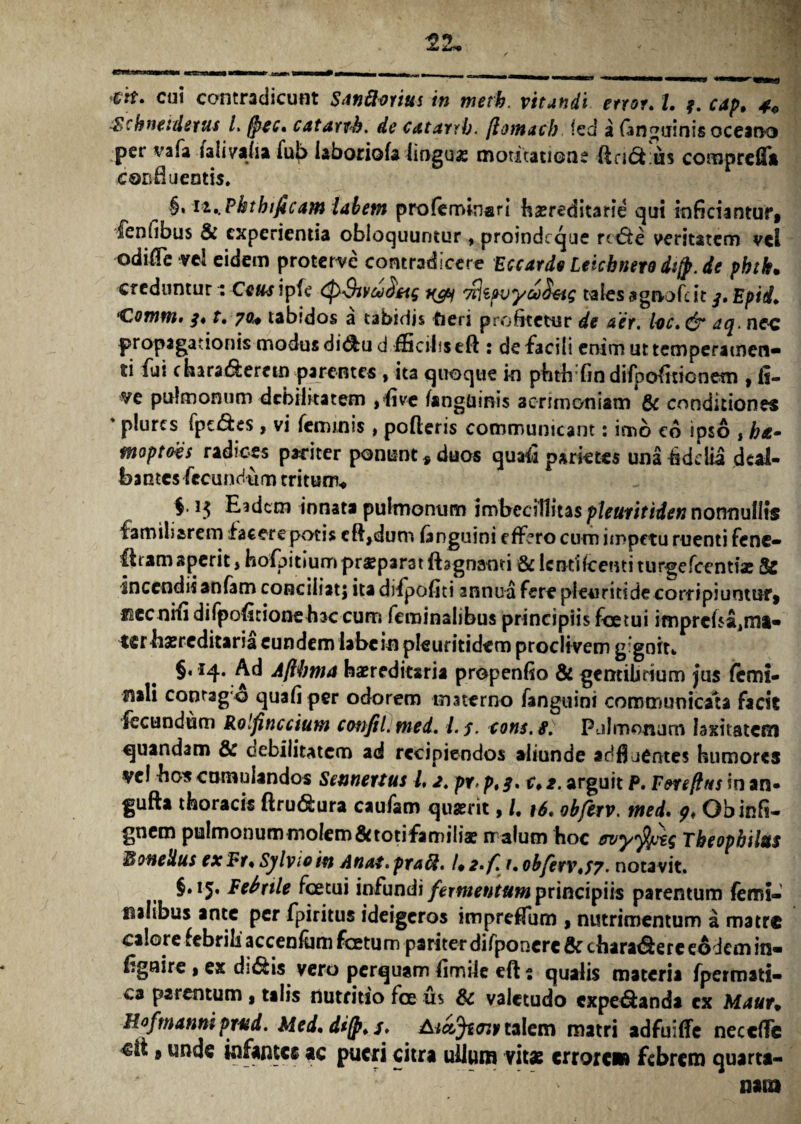 W. cui contradicunt Swftorius in metk. vitandi enor. I. 3. cap, 4* $chneidews L fpec, catanh, de catarrb. jlomacb fed a (anguinis oceano per vafa laliyaha fub iaboriofa linguae motitatione dndiius comprefft conti u entis. §, n,.Phtbificam labem profeminsri hasreditarie qui inficiantur* fenfibus & experientia obloquuntur, proindeque rctffe veritatem vel odifTe vei eidem proterre contradicere EccardnLetcbnerodtjp.de phtk. creduntur r Ce&ripfe (pSivaidag ^ 'nkpvyboktg tales agn-ofdt 3, Epid, ‘Comm> 3* t. 70* tabidos a tabidis fieri profitetur de aer. lac. & aq. nec propagationis modus di&u d fficibseft : de facili enim ut temperamen¬ ti fui chara&ercm parentes , ita quoque in pfath fin difpofitionetn , li¬ ve pulmonum debilitatem ,five (anguinis acrimoniam & conditiones * plurcs fpc&es, vi feminis, poderis communicant: imo c6 ipso , ha- moptovs radices pariter ponunt* duos quaii parietes una fidelia deal¬ bantes fecundum tritum* $.1$ Eidem innata pulmonum imbecillitas pleuritiden nonnullis familiarem facere potis cftjdum (anguini effero cum impetu ruenti fene* ftram aperit, hofpitium praeparat fhgnanti & lenti foetui turgefeentiae & Incendis anfam conciliat) ita difpofiti annua fere pleuriti de corripiuntur* ficc nifi difpofitione hac cum feminalibus principiis foetui ifr)prcba,ma- terbaereditaria eundem labe in pleuritidem proclivem gignit* §. 14. Ad Aflbtna haereditaria propenfio & gentibrium jus femi¬ nali conrag o quafiper odorem materno fanguini communicata facit fecundum Rolfinccium confilimed. /./, cons.s. Pulmonum laxitatem quandam & cebiiitatem ad recipiendos aliunde adfl jentes humores vel hos cumulandos Sennertus l, 2. pr, p,3. c» 2. arguit P. Fereftus in an- gufta thoracis ftru&ura caufam quaerit, /. 16. obferv. med. 9, Obinfi- gnem pulmonum molem&totifamilia? malum hoc ervyfyig Theopbilus ffionedus exFr,Sylvioin Anai.praft. /♦ 2,/lr, obferv#/7. nota vit. §.15. Febrile foetui infundi fermentum principiis parentum femi¬ nalibus ante per fpiritus ideigeros impreffum * nutrimentum a matre calore febrili accenfum foetum pariterdifponcrc & chara&ere eodem in- dgnire * ex di&is vero perquam fimile eft - qualis materia fpermati- ca parentum , talis nutritio foe us & valetudo expe&anda ex Maur* Hofmanni pned. Med, dijp, s, AictJtajy talem matri adfuiffe neccfFe €it * unde infantes ac pueri citra ullum vitae errore» febrem quarta-