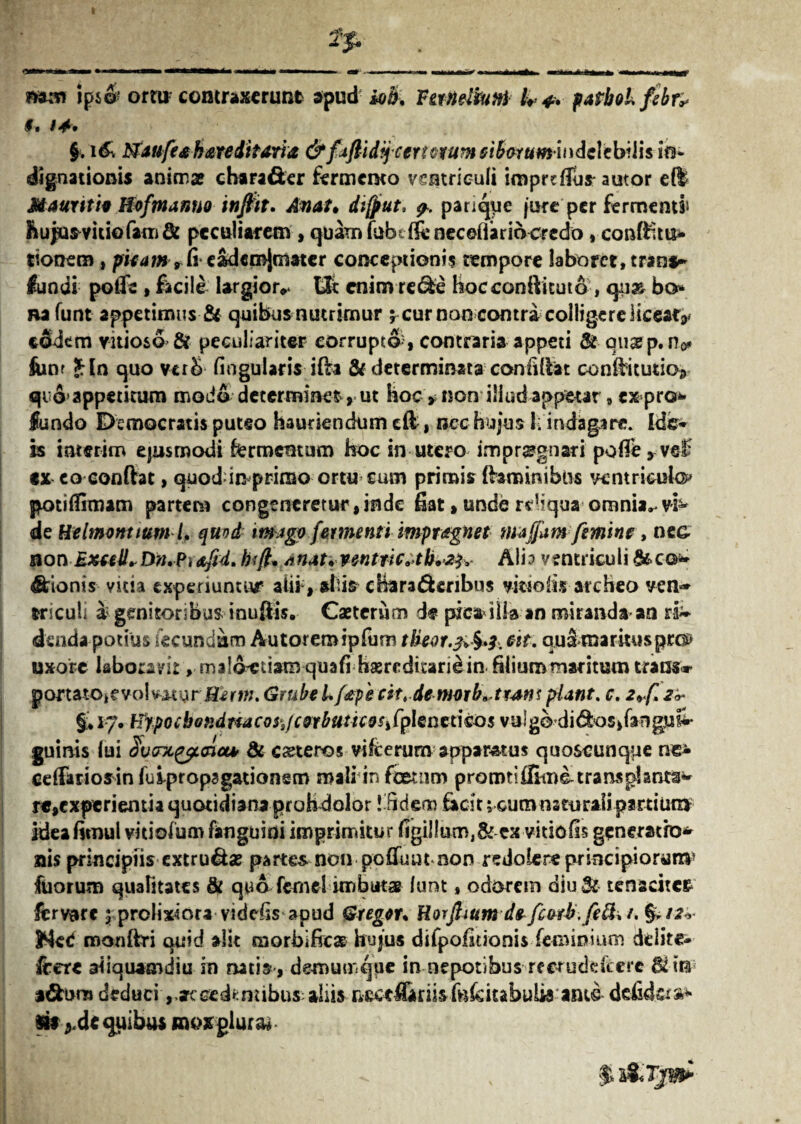 I »ps& ortu contraxerunt apud iob. V an dium U patboLfibr* 9, 94* §, u£ Naufesh&reditaria&fdftidy certorum ei&orumhidcltbilisitt* dignationis anima? chara&cr fermento ventriculi impreflus autor eft MauritU JfoftnamiQ tnfttt. Awat» dtfput. pariae jure per fermenti &upmuk>fam& peculiarem , quam fabeifeneceflariocredo, conftnu* tionem , pieam,fieadcmjmater conceptionis tempore laborct.trant* lundi po(fe , facile largior** Ut enim rede hocconllituto , qu» bo nafunt appetimus & quibus nutrimur y cur non contra colligere licfeafV eodem vitioso & peculiariter corruptA, contraria appeti & qusB p.no» fonf Sin quo verb lingularis ifta & determinata -confidat condicutio;, qi 6! appetitum modo determinet-> ut hoc > non illud appetar, expro* fundo Democratis puteo hauriendum cft , nec hujus \. indagare. Ide* is interim ejusmodi fermentum hoc in utero impraegnari polle, ve£ ex co eonftat, quod in primo ortu cum primis (hmimbus ventricula potilftmam partem congeneretur,inde fiat, unde rrliqua omnia^vh* de Helmonttum /. quod imago fermenti impragnet maffam femine, nec* non Bxuilrbn.P)hifl* Anat.ventnc^tb»^ Ali? ventriculi &c©;* dionis vitia experiuntur alii, abis cffera&enbus vrnofis ateheo vem* triculi a; genitoribus inuflis. Caetcrum de pxcaiiia an miranda an ra~ dsnda potius fecundam Autoremipfum tlieor.3^3. est. qusmaritusprot) uxore laboravit^malAciiam quali hasredicaridin filium maritum trans» portatOifvolvi-tur^ffertn. Grube Lfape cit^demorb.trmt piant, c. 2*<(l2^ §;* 17. Hypocbondnacos.fcorbuttcos^phnetico5 vu!godi6k>s*fengn in¬ guinis lui $vcnc(tpoict* & ceteros vifcerunv apparatus quoscunque ne- cdTariosinfuipropagadonem mali in foetum prorotiffiumtransplanta re,experientia quotidiana proh dolor Ifideno fecit; cumnsrurali partium ideafitnul vitiolum languidi imprimitur ligil!um,& cx vitiofis generatio* ais principiis extrusa? partes non pcfiunt non redolere principiorum* fuorum qualitates & quo femel imbutae lunt, odorem diu Sc tenaciter fervar* 5 prolixiora videfis apud Greger. Horftium de fcetb.fefr* /. & /2* Hed roonftri quid alit morbificae hujus difpofitionis feminium delitc- (tere aliquamdiu in natis, demumque in nepotibus rferuddcere &ur »dh>rn deduci,ac cedentibus; aliis nccefiiriisfefeitabulis ante defidera* Stt *de quibus moxgiura*-
