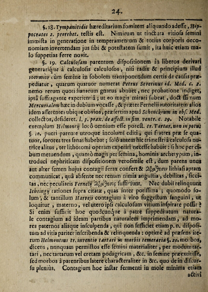 §,iS.Tympanitidis haereditariumfomitem aliquando ade{Fe,H^- pocrates 2, prorrhet. teftis eft. Nimirum ut tindura vitiofa femini immifta in generatione in temperamentum & totius corporis oeco¬ nomiam invertendam jus (ibi & poteftatem fumit, ita huic etiam ma¬ lo fuppetias ferre novit. §. 19. Calculofam parentum difpofitioncm in liberos derivari generarique a calculofis calculofos, nifi radix & principium illud vocvvziGV tum femine in fobolem transponendum certis dscaufisprae- pediatur , quarum quatuor numerat Petrus Severinus id. Med. c. 2* nemo rerum quotidianarum gnarus abnuet, nec probatione indiget, ipsa fuffragante experientia ; ut eo magis mirari fubeat , do& fii num Mercurialem haec in dubium vocalTe , & prseterFernelii autoritarem alios idem afferentes ubique obvios, prafertim apud Schenckium in obf. Med. colledos, defiderer. I. 3. prax. de affefi. in fim. ventr. €. 29. Notabile exemplum Utlmontij loco omnium e(fe poreft. tr.Tartar. non in potta § pueri parcnre utroque incolumi editi, qui fratres prae fe qua¬ tuor, forores tres fanas habebat; folo autem hic trimeftri a calculofa nu¬ trice alitus , terlithotomi operam experiri netefle habuit: fi hoc per ci¬ bum metuendum , quanto magis per femina* hominis archetypum, in¬ troduci nephriticam difpofitionem verofimile eft, dum parens unus aut alter femen hujus contagii ferax confert & lithiafi aptam communicat, qu& abfente nec renum nimia anguitia , debilitas , ficci- tas, nec peculiaris Fernelij fuffiaunr. Nec dubii relinquunt lehringij rationes fupra citatas , quas inter potifiima ; quomodo fo- ium & tantillum Harveji contagium a viro fuggeftum fanguini, ut loquitur , materno, vel uteroipfi caiculofum vitiuminfpirare poffit > Si enim fufficit hoc quodcunque a patre fuppeditatum natura¬ le contagium ad ideam partibus naruralerti imprimendam, ad mo¬ res paternos aliaque infculpenda , qui non fufficiet etiam p.n. difpoii- tum ad vitia pariter infcribcnda& relinquenda : optime ad prafens ite¬ rum Helmonttus tr, inventio tartari m morbis temeraria §,20,morbos, dicens , nnnquam permidos cfle femini materialiter , per modum tar- tari, nectartarum vel cretam podagricam , &c, in femine pra?extitj(Te, fed morbos a parenribus latere chara&eraliter in &c. quo de in difeur- fu plenius. Contagium hoc indar fermenti in mole minima etiam a&ivi