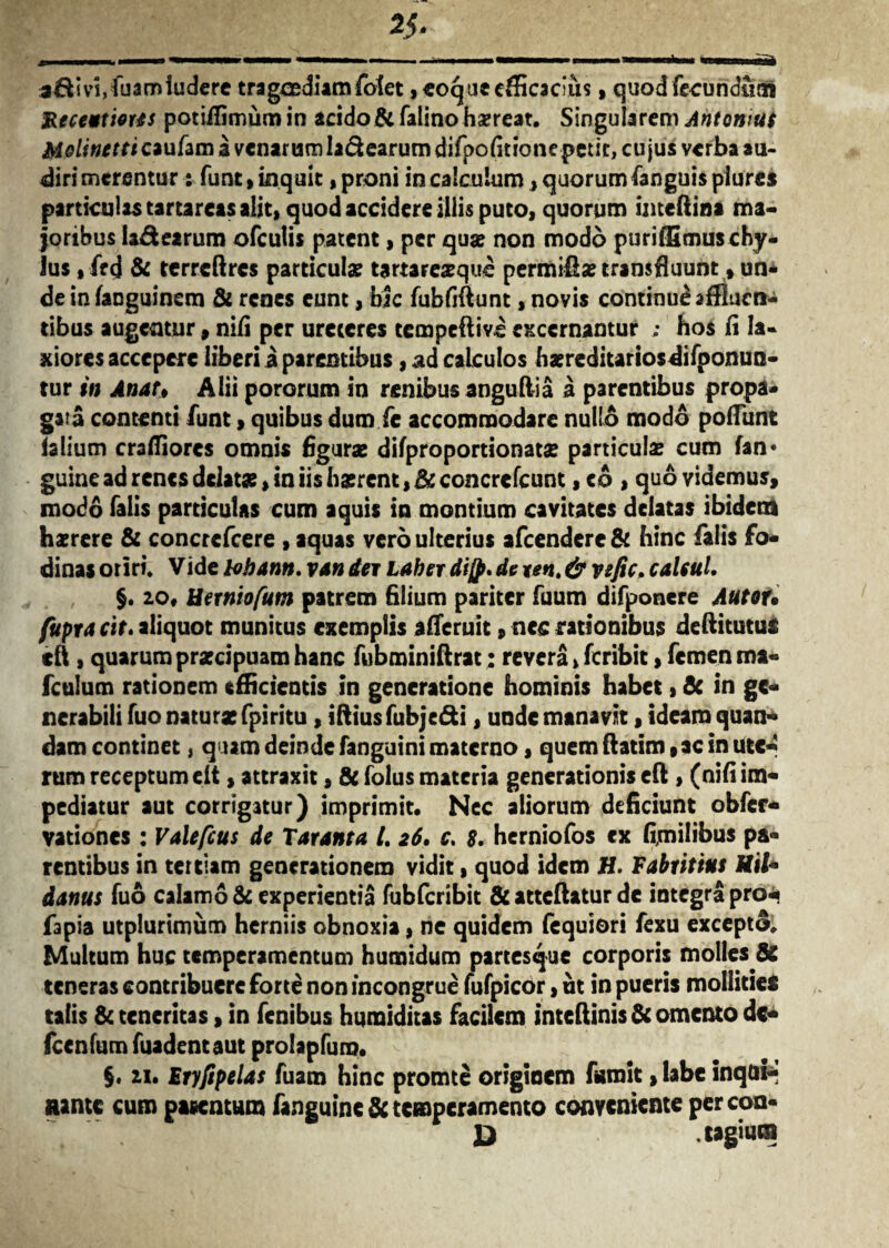 a&ivi,fuam ludere tragoediam fotet, coque efficacius, quod fecundum Recettiorts potiffimum in acido& falino hsereat. Singularem Ant ornus Molinetticaufam a venarum la&earum difpo(itionepetit, cujus verba au¬ diri merentur : funt, inquit, proni in calculum , quorumfanguis piures particulas tartareas alit, quod accidere illis puto, quorum imeftiaa ma¬ joribus la&earum ofculis patent, per qua: non modo puriffimus chy¬ lus , fr<j & terrcftrcs particula: tartare^que permiffa: transfluunt , un¬ de in fanguinem & renes eunt, bic fubfiftunt, novis continui affluen¬ tibus augentur, nili per ureteres tempeftive excernantur ; hos fi la¬ xiores accepere liberi a parentibus, ad calculos batreditariosdifponun- tur in Anar* Alii pororum in renibus anguft-ia a parentibus propa¬ gata contenti funt, quibus dum fc accommodare nullo modo poffunt ialium craffiores omnis figura: difproportionata: particula? cum fan« guine ad renes delata:, in iis Iiatrcnt, Bc concrcfcunt, eo , quo videmus, modo falis particulas cum aquis in montium cavitates delatas ibidem haerere & concrefcere , aquas vero ulterius afeendere & hinc falis fo¬ dinas oriri. Vide tobann. van der Laber di[p. de xen. & vsfic. caleul. §. 20« Uerniofum patrem filium pariter fuum difponere Autou fupra cit. aliquot munitus exemplis afferuit»nec rationibus deftitutui efi , quarum praecipuam hanc fubminiftrat: revera, feribit, femen ma- fculum rationem efficientis in generatione hominis habet, Bc in ge¬ nerabili fuo naturae fpiritu, iftius fubje&i, unde manavit, ideam quan- dam continet} quam deinde fanguini materno, quem ftatim, ac in Ute¬ rum receptum elt, attraxit, & folus materia generationis eft , (nifi im¬ pediatur aut corrigatur) imprimit. Nec aliorum deficiunt obfer- vationes : Valefcus de Tarant a /. 26, c. 8. herniofos cx fimihbus pa¬ rentibus in tertiam generationem vidit, quod idem H. Fabtitius Uil* dantis fuo calamo & experientia fubfcribit &atteftaturde integra pro^ fapia utplurimum herniis obnoxia, ne quidem fequiori fexu excepto; Multum huc temperamentum humidum partesque corporis molles & teneras contribuere forte non incongrue fufpicor, ut in pueris mollitiei talis & teneritas, in fenibus hqmiditas facilem inteftinis & omento dc- fcenfum fuadent aut prolapfum. §. 21. Fryftpelas fuam hinc promte originem famit > labe inqui* nante cum patentum fanguinc& temperamento conveniente percon* D .tagiura