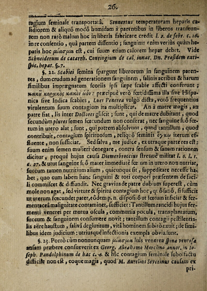 &giuitt fcminale transportata. Sennertus temperaturam hepatis ea* fidiorem & aliquo modo bumidam a parentibus in liberos tranfeun- Scm non rarbmaltunhoc in liberis fabricare credit l. 2. defebr. c.16* inreconfentio, qua partem diflentio ; fanguini* enim verius quamhe* patis hoc fXicurpu eft , cui fuum etiam calorem hepar debet. Vide Schneiderum de catanh. Conxingium de cai, innat, Dn, Ptafiderh exti- fl>ic*bepat.§'7* $. n. scabiei femina fpargunt liberorum in fanguinem paren¬ tes , dum crudum ad generationem fanguinem , faliois acribus & Harum fimilibus impraegnatum (coriis ipfi faepe fcabie affe&i conferunt % uaxS Kq&uwg teettiov coov t praecipue vero ferdiffima illa five Hifpa- nica five Indica fcabies, lues Venerea vulgo di&a, voto frequentius virulentum fuum contagium ita multiplicat» An a matre magis , an patre fiat, Iis inter Doftores glifeit 1 funt, qui de matre dubitant, quod fecundump/#r« femen fec undum non conferat, necfanguincfuofe. tum in utero alat; funt, qui patrem abfolvunt, quod tanttlkim , quod contribuit,contagium fpirituofum , reliquo feminis cy\tc0 iterum e£ fluente , non fufficiat, Sed falva , me judice, ex utraque parte res eft: fuum enim femen mulierrdenegare, contra fenfum & fanam rationem dicitur , proque hujus caufa Dietnerbroccius ftreuue militat /. & I. r. c, 27. & utut fanguine fuo mater immediate fceium in utero non nutriat, fueeum tamen nutritium alium , quicunque fit, fuppeditare necefle ha-, bet, quo cum labem hanc fanguini & toti corpori praefentem de faci¬ li commifcet & diffundit. Ncc graviusdepatre dubium fupereft, cum molenonagat, fed virtute & fpiritu contagium hoc, qi &fano* fi fufficit ut uterum fecundet pater,e6dem p. n. difpofi(6 ut fetum inficiat & fer- roentaceimalignitate contaminet, fufficiet:Tantillum rancidi hujus fer¬ menti venerci per mutua ofcula ,communia pocula, transplantatum, fuccum & fanguinem confumere noyit; tantillurh comagii pefirilenth- fis aerehauftum, faliv£deglu?itum,vitahominemfubitocxuit;ciefimi- libus idem judicium :utriusqu£infc&ionis exempla obviaiunt» §, 23. Porro cum nonnunquam ptietorptaelvus veneres jpma ventofa amfam praebere confueveritex Georg. Abra ba me MereHno annor, in lo- fepb. Pandolpbinum de bac c.'4 & hic contagium femrnaie fubolfsdu (difficile noneft, eoque magis, quod M. Aurelius Seveiinks caufe/ ex pri-