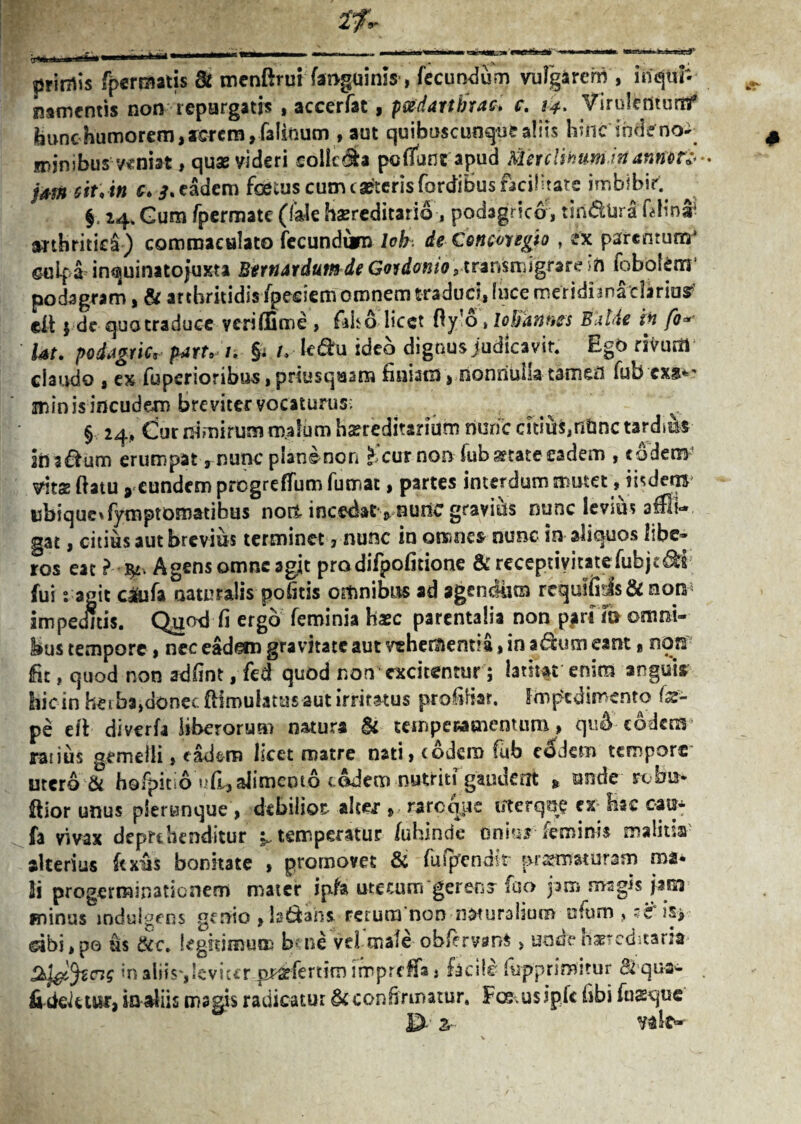 tskad' u muI ■ ■■■ - . ^ 9 • * primis fpcrraatis & menftrui faoguinis, fecundum vulgarem , iriqtif- mmentis non repurgatis , accerfat, pcedattbtac. c. 14. Virutenturtf ibunchumorem, rcrcm ,-faIinum , aut quibuscunque aliis hinc inde minibus veniat, quae videri collega pedunt apud Merclihum.inanmri* j*m sit,in c. 3. eadem foetus cum caeterisfordibus facilitate imbibir. §. 14. Gum fpermate (fale hereditario , podagrico, tiri&Ura flhna4 arthritici) commaculato fecundum lok. de € oncor egi 0, ex parentum* cuif a inquinitojuxta Bernardum de Govdonio, transmigrare in fobolem1 podagram, & arthritidis fpesiem omnem traduci, luce meridnnMarius?’ cit 5 de qua traduce yeriffime , falso licet Oy o % lobanties BUlde in fo» Ut. podagric, par/v /. $t /. ■ le&u ideo dignus judicavit. Ego riVum claudo , ex fupsrioribus,priusquam finiam, nonriuha tameil fuO exs*' minisincudem breviter vocaturus; § 24, Cur nimirum malum hereditarium nunc citius, nfcnc tardi&s inadum erumpat, nunc plansnon ^ cur non fub^tateeadem , eodem vitSE flatu » eundem progreffum fumat, partes interdum mutet, iisdetB ubique»fymptomatibus nort incedat^ nunc gravius nunc levius affli¬ gat , citius aut brevius terminet, nunc in omnes nunc in aliquos libe¬ ros eat l Agensomneagit prodifpofitione &receptivitatefubjtds fui 2 agit c&ifa naturalis pofitis omnibus ad agendum rrqutfi!ls&non impeditis. Quod fi ergo feminia hxc parentalia non p#ri ib omni¬ bus tempore, nec eadem gravitate aut vehementia, in adum eant% nors fit, quod non adfint, fed quod non excitentur; latitat enim anguis hic in heiba,donec flimuiatusaut irritatus profibar. Impedimento (x- pe eft diverfa liberorum natura & temperamentum» quA eodem ratius gemelli, cadtro hcet matre nati» eodem fub eodem tempore utero & hofpit 6 ufl» alimento eodem nutriti gauuent » unde rcbti* flior unus plerunque > debilior alcer » rareque uterq?ie ex hac oau- fa vivax deprehenditur ^ temperatur /uhmde onhiJ leminis malitia alterius ftxus bonitate , promovet & fufpendir prsmsturam ma- Hi progerminationem mater ipfa utecum gerenr fao pm magis pm minus indulgens genio »ls6fcahs rerum non naturalium ufum > '€ is> dbi,po us &c. legitimum bene vel mafe obfervtm* > und?hereditaria tyl^WS «n aliis',leviter oj^fertim impreffa, facile ftipprimitur & qu-aw fi beiu&r, in diis magis radicatur & confi rmatur. Fcsusipk fibi fusque . tp A*Jk. 1 A,