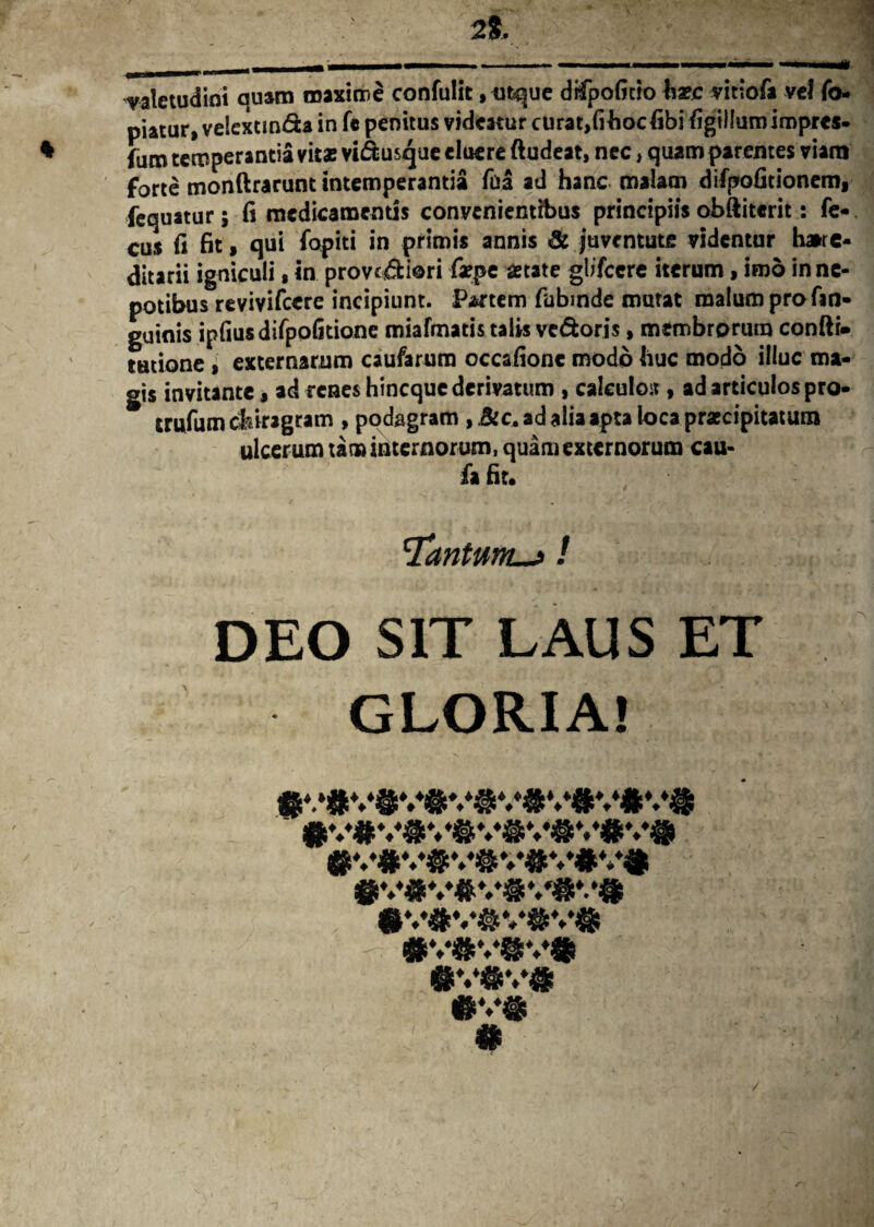 2%, valetudini quam maxime confulit, utque difpoficio haec vittofa vel fo- piatur, velextm&a in fe penitus videatur curat,(ihocfibi figillumiropres- ♦ {um temperantia vitae vi<5fcusque eluere ftudeat, nec, quam parentes viam forte monftrarunt intemperantia fua ad hanc malam difpoGtioncm, fequatur; (i medicamentis convenientibus principiis obftiterit: fe- cus (i fit , qui fopiti in primis annis & juventute videntur haire- ditarii igniculi, in provc&iori faepe aetate glifccre iterum, imo in ne¬ potibus revivifeere incipiunt. Partem fubinde mutat malum pro fin- guinis ipfiusdifpofitione miafmatis talis ve&oris, membrorum confti- tatione > externarum caufarum occafionc modo huc modo illuc ma¬ gis invitante, ad renes hineque derivatum , calculo*, ad articulos pro- trufum chiragram , podagram , .&c. ad alia apta loca praecipitatum ulcerum tam internorum, quam externorum cau- fa fit. 'Tantum—>! DEO SIT LAUS ET GLORIA! ®V#V#V#V#V#Vi «V®