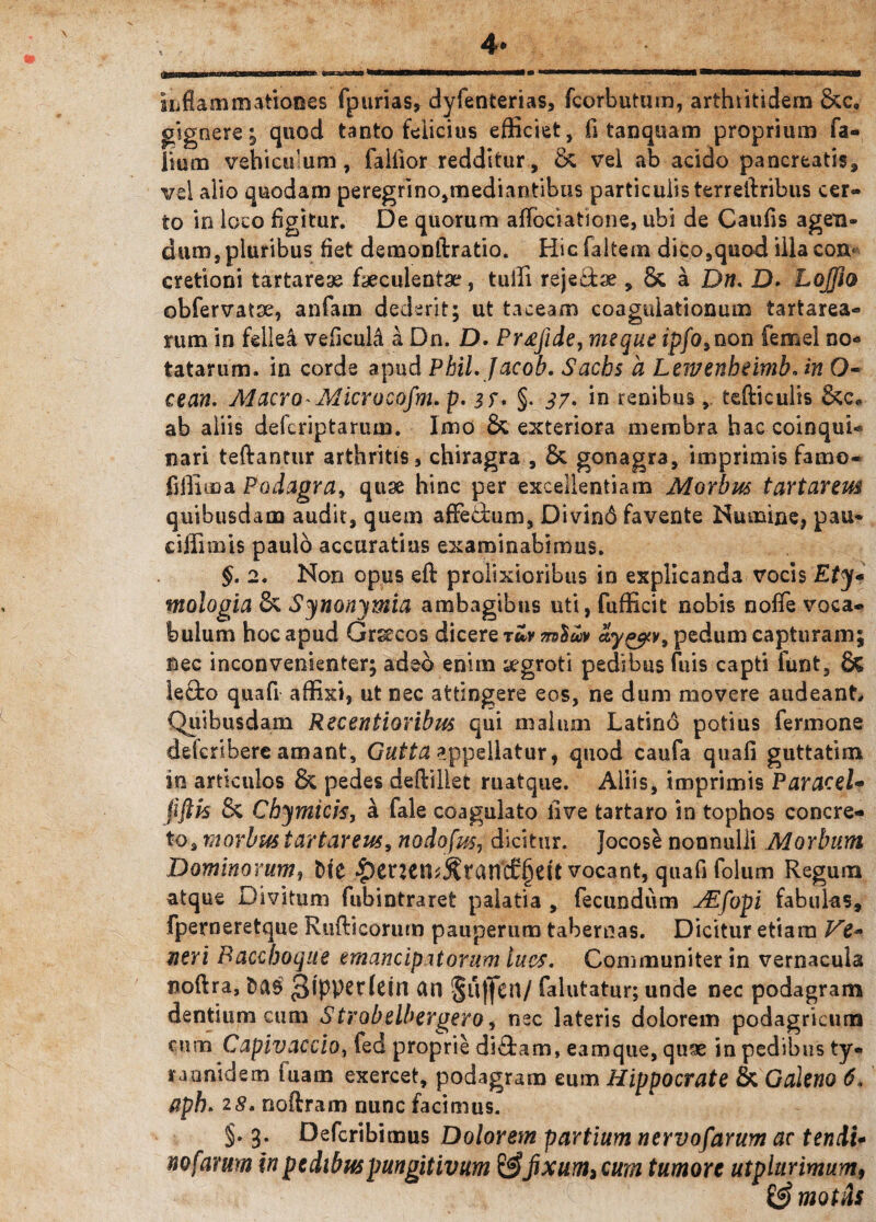 inflammationes fpurias, dyfenterias, fcorbutum, arthiitidem &c. gignere; quod tanto felicius efficiet, fi tanquam proprium fa- iium vehiculum, falfior redditur, & vel ab acido pancreatis, vel alio quodam peregrino,mediantibus particulis terrelbribus cer¬ to in loco figitur. De quorum aflbciatione, ubi de Caufis agen¬ dum, pluribus fiet demonftratio. Hicfaltem dico,quod illa con¬ cretioni tartarese faeculentae, tuffi reje&se , 6c a Dw. D» Lojfto obfervatae, anfam dederit; ut taceam coagulationum tartarea- rum in fellea veficuLi a Dn. D. Pr£fide, me que ipfo,non femel no* tatarum, in corde apud PbiLjacob. Sachs a Lewenheimb. in O- cean. Macro-Microeofm. p. is* §. 37. in renibustefticulis ab aliis defcriptarum. Imo & exteriora membra hac coinqui- nari teftantur arthritis, chiragra , 5c gonagra, imprimis farno- fiffii»a Podagra, quae hinc per excellentiam Morbus tartareus quibusdam audit, quem afFedum, Divind favente Numine, pau* ciffimis paulo accuratius examinabimus. §. 2. Non opus eft prolixioribus in explicanda vocis Ety* mologia & Synonymia ambagibus uti, fufficit nobis nofle voca¬ bulum hoc apud Grsecos dicere ruv mSuv ay&v, pedum capturam; nec inconvenienter; adeo enim segroti pedibus fuis capti funt, & lecbo quafi affixi, ut nec attingere eos, ne dum movere audeant Quibusdam Recentioribus qui malum Latino potius fermone delcrihere amant, Gutta appellatur, quod caufa quali guttatim in articulos & pedes deftiliet ruatque. Aliis, imprimis Paracel- fiftis 8c Chymicis, a fale coagulato live tartaro in tophos concre¬ to, morbus tartarem, nodofus, dicitur. Jocose nonnulli Morbum Dominorum, t>tc $enen^ranc£§dt vocant, quafi folum Regum atque Divitum fubintraret palatia , fecundum JEfopi fabulas, fperneretque Rufticorum pauperum tabernas. Dicitur etiam Ve- neri Bacchoque emancipatorum lues. Communiter in vernacula noftra, fcas 3lpper(ein an §u)jcn/ falutatur; unde nec podagram dentium cum Strobelbergero, nec lateris dolorem podagricum cum C apiv accio, fed proprie di£tam, eam que, quae in pedibus ty« rannidem fuam exercet, podagram eum Hippocrate & Galeno 6, aph. 28. noftram nunc facimus. §. 3. Defcribimus Dolorem partium nervosarum ac tendi* no favum in pedibus pungitivum fixum> cum tumore utplurimum, & motas