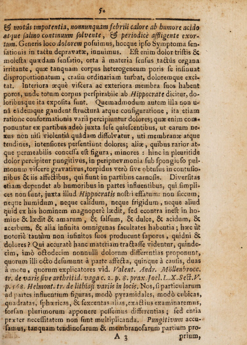 motns impotentia, nonnun quam febrili calore ab humore acido atque fatino continuum folvente, ^ periodice affigente exor¬ tum. Generis loco dolorem pofuimus, hoeque ipfo Symptoma fen- fationis in tadu depravatae, innuimus. Eft enim dolor triftis Sc molefta quaedam lenfatio, orta a materia fenfus ta&us organa irritante, quae tanquai/n corpus heterogeneum poris fe infmuat disproportionatum , cratin ordinariam turbat, doloremque exci¬ tat. Interiora seque vifcera ac exteriora membra fuos habent poros, unde totum corpus perfpirabile ab Hippocrate dicitur, do» loribusque ita expolita funt. Quemadmodum autem illa non u- eadem que gaudent ftrudfcnrA atque configuratione , ita etiam ratione conformationis varii percipiuntur dolores; quse enim com¬ ponuntur ex partibus adeo juxta lefe quiefeentibus, ut earum ne¬ xus non uifi violentia qu&dam diffolvatur , uti membranae atque tendines, intenfiores perfentiunt dolores; aliae, quibus rarior at¬ que permeabilis conceffa eft figura, minores : hinc in pleuritide dolor percipitur pungitivus, in peripnevmonia fubfpoogiofo pul¬ monum vifcere gravativus,torpidus vero five obtufus in contulio- nibus & iis aiFe&ibus, qui fiunt in partibus carnofis. Diverfitas etiam dependet ab humoribus in partes influentibus, qui fimpli- ces non funt, juxta illud Hippocrati's noftri effatum: non ficcurn, neque h umidum , neque calidum, neque frigidum , neque aliud quid ex his hominem magnopere laedit, fed econtra ineft in ho¬ mine & laedit & amarum , & falfum, & dulce, & acidum, & acerbum, & alia infinita omnigenas facultates habentia; haec ut Dotorie tantum non infinitos fuos producunt fapores, quidni & dolores ? Qui accurate hanc materiam trafbafTe videntur, quinde¬ cim, imo o&odecim nonnulli dolorum differentias proponunt, quorum illi ofto defumunt a parte affefta, quinque h caulis, duas a motu , quorum explicatores vid. Halent. Andr. Molienbrocc. tr. de varis five arthritid. vaga c. i. p. S.prax Joel.L.X.SeB.H. p. r <8. Helmont. tr. de lithiaji variis in locis. Nos,fi particularum ad partes influentium figuras, modo pyramidales, modo cubicas, quadratas, fph^ricas, & fexcentas alias,exafiius examinaremus, forfan plurimorum apponere poffemus differentias; fed entia praeter neceffitatem non funt multiplicanda. Pungitivum accu- famus, tacquam tendinofarum & memhranofarum partium pro- A 3 priuna,