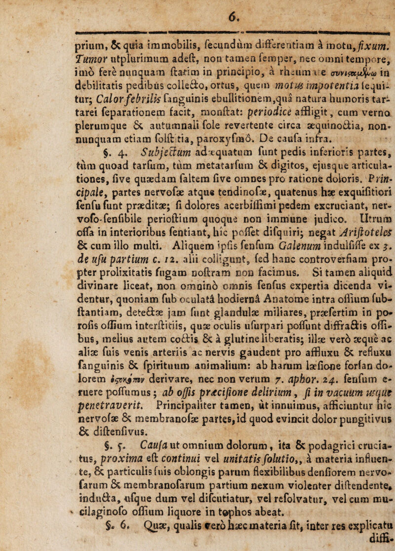 prium, &quia immobilis, fecundum differentiam a motu9 fixum. Tumor utplurimum adeO:, non tamen feroper, nec omni tempore, imo fere nunquam liarim in principio,'a rheuma e owi&ffiu in debilitatis pedibus colle&o, ortus, quem motus impotentia (equi¬ tur; Calorfebrilisfanguinis ebullitionem,qua natura humoris tar- tarei feparationem facit, tnonftat: periodice affligit, cum verna plerumque & autumnali fole revertente circa sequino&ia, non* nunquam etiam folftitia, paroxyfmd. De caufa infra. §. 4. Suhjeffum adaequatum funt pedis inferioris partes, tum quoad tarfum, tum metatarfum & digitos, ejusque articula¬ tiones, five quaedam faltem five omnes pro ratione doloris. Prm- cipale, partes nervofe atque teiidinofae, quatenus hae exquifitiori fenfufunt praeditae; fi dolores acerbiffimi pedem excruciant, ner- vofo-fenfibile perioftium quoque non imrnune judico. Utrum offa in interioribus fentiant, Iric poffet difquiri; negat AriftoteleS & cum illo multi. Aliquem ipfis fenfuna Galenum induififfe ex de ufu partium c. 12. alii colligunt, fed hanc controverfiam pro¬ pter prolixitatis fugam noftram boo facimus. Si tamen aliquid divinare liceat, non omnino omnis fenfus expertia dicenda vi¬ dentur, quoniam fub oculati hodierni Anatonae intra oIlium fub- ftantiam, dete&se jam funt glandulae miliares, prsefertim in po* rofis oflium interilidis, quse oculis ufurpari poffunt diffraftis offi- bus, melius autem codis fk a glutine liberatis; illse vero seque ac alise fuis venis arteriis ac nervis gaudent pro affiuxu Sc refiuxu fanguinis & fpirituum animalium: ab harum laefione forfan do¬ lorem i&vismv derivare, nec non verum 7. apbor. 24. fenfum e- ruere poffumus; ab offis prtcifione delirium, Ji in vacuum usifut penetraverit. Principaliter tamen, ut innuimus, afficiuntur hic nervofse & membranofse partes, id quod evincit dolor pungitivus & diftenfivus. f. Caufa ut omnium dolorum, ita & podagrici crucia¬ tus, proxima eft continui vel unitatisfolutioi9 a materia influen¬ te, & particulis fuis oblongis parum flexibilibus denfiorem nervo* farum & membranofarum partium nexum violenter diftendente* indu&a, ufque dum vel difcutiatur, vel refolvatur, vel cum mu- * cilaginofo oflium liquore in tophos abeat. §« 6» Quae, qualis vero haec materia fit, inter res explicatu diffi-