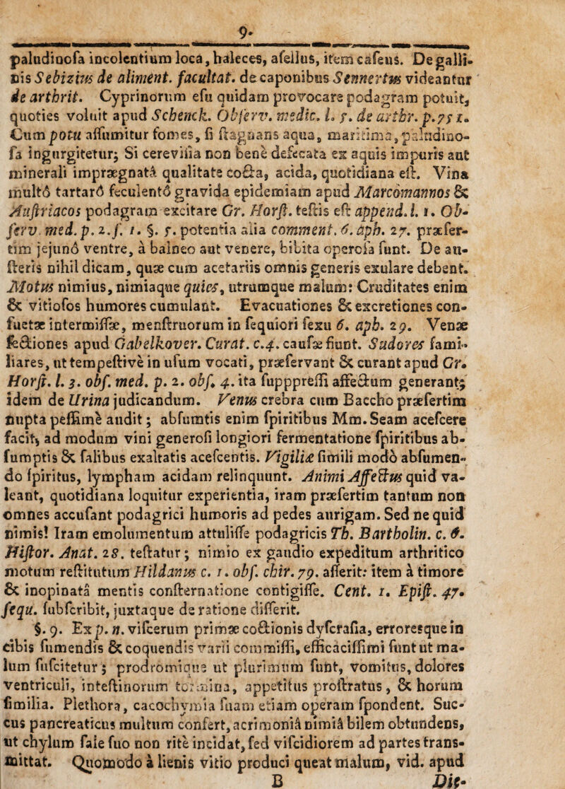 9* paludioofa incolentium loca, haleces, afeilus, ifem cafeus. De galli¬ cis Sebizm de aliment. facultat. de caponibus Senuerim videantur ie arthrit. Cyprinorum efu quidam provocare podagram potuit* quoties voluit apud Schenck. Obferv. medie. L /. de artbr. p.?/z. Cum potu affumitur tomes, fi ft&goans aqua, maritima, palndino- fa ingurgitetur^ Si cereviiia non bene defecata ex aquis impuris aut minerali impraegnati qualitate cofia, acida, quotidiana eft. Vina mult6 tartard feculentd gravida epidemiam apud Marcomannos & Auftriacos podagram excitare Gr. Horft. teftis eft appendJ. i. 0$- ferv. med.p. z.f. /. §. f. potentia alia comment. 6. aph. 27. prsefer- tim jejund ventre, a balneo aut venere, bilita opsroia funt. De an- fteris nihil dicam, quse cum acetariis omnis genens edolare debent. Motus nimius, nimiaqne quies, utmmque malum: Cruditates enim 8c vitiofos humores cumulant. Evacuationes 8c excretiones con- fuetse intermiffse, menftmorum in fequicri fexu 6. aph. zg. Venae fe&iones apudGabelkover. Curat, c.4. caufse fiunt. Sudores fami» liares, ut tempeftive in ufum vocati, prsefervant &. curant apud Gr. Horft. L 3. obf. med. p. 2. obft 4. ita fuppprefti affectum generant; idem de Urina judicandum. Venus crebra cum Baccho prsefertim Cupta peffime audit; abfumtis enim fpiritibus Mm.Seam acefcere facit* ad modum vini generofi longiori fermentatione fpiritibus ab- fumptis & falibus exaltatis acefcentis. Vigilia fimili modo abfumen« do fpiritus, lympham acidam relinquunt. Animi Affe&us quid va¬ leant, quotidiana loquitur experientia, iram praefertim tantum non omnes accufant podagrici humoris ad pedes aurigam. Sed ne quid nimis! Iram emolumentum attuliife podagricis Th. Bartbolin. c. 6. Jiiftor. Attat. 28. teftatur; nimio ex gaudio expeditum arthritico motum reftitutumHildanus c. /. obf. chir. 79. afferit: item h. timore & inopinata mentis confternatione contigiffe. Cent. 1. Epift.47. fequ. fubfcribit, juxtaque de ratione differit. §. 9. Exp. n. vifcerum primse cocionis dyferafia, erroresque in cibis fumendis & coquendis varii commiffi, efficaciffimi funt ut ma¬ lum fufeitetur $ prodromique ut plurimum funt, vomitus, dolores ventriculi, inteftihorum tormina, appetitus proftratus, & horum fimilia. Piethora, cacochvmia fuam etiam operam fpondent. Suc¬ cus pancreaticus multum confert,acrimonia nimU bilem obtundens* ut chylum fale fuo non rite incidat, fed vifeidiorem ad partes trans¬ mittat. Quomodo a lienis vitio produci queat malum, vid. apud B Dii•