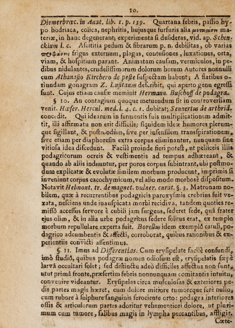 po hodriaca, colica, nephritis, hujusque furfuris alia./ugivcsaeVa ma¬ teriae, in hanc degenerant^ experimenta fi defideras, vid. ap.Scben» ckium i c. Afcititia pedum & fibrarum p. n. debilitas, ob varias frigus externum, plagas, coatuiiones, luxationes, orta* viam, & hofpitmm parant. Animatam caufam, vermiculos,in pe¬ dibus nidulant€s,crudeliliimorum dolorum horum Antores nonnulli cum Athana jio Kirchero de pefte fufpe&am habent; A flatibus o- yiundam gonagram Z. Lujitanus dellribit, qui aperto genu egrefii fuat. Cujus etiam caufe meminit Hermann, Bufchoff de podagra* § 10. An contagium quoque metuendum fit in controverliam venit. Hoefer. Hercul. med. L 4. c. 1. dubitat; Sennertus de arthrid• concedit. Qui idearum in fermentis fuis multiplicationem admit¬ tit, ilii affirmatu non erit difficile; fiquidem ideae humores plerum¬ que figillant, & poftmodum, five per infenfilem trans fpirationem* five etiam per diaphorefin extra corpus eliminantur, nunquam fine vitiofa idea difeedunt. Facile proinde fieri poteft, ut pelliceis illita podagricorum ocreis & veftimentis ad tempus adhaereant, & quando ab aliis induuntur, per poros corpus fubintrant,ubi poftmo- dum explicatae & evolutae iimiiem morbum producunt, imprimis fi inveniunt corpus cacochymicum,vel alio modo morbose difpofitum* Notavit Helmont. tr. demagnet. vulner. curat. §. 3» Matronam no¬ bilem, quae a recurrentibus podagricis paroxyfmis crebrius fuit ve¬ xata, nefeiens unde inaufpicata morbi recidiva, tandem quoties re- miffd acceiTus fervore e cubili jam furgens, federet fede, qui frater ejus oli m, & in alia urbe podagricus federe folitus erat,, ex templo morbum repullulare experta fuit. Bordius idem exempli catuli,po¬ dagrico adeumbentis & affeci, corroborat, quibus rationibus & ex¬ perientiis convi&i aflentimus. §» 11. Imus ad Differentias: Cum eryfipeLife facile confundiy imo ftudi<5, quibus podagrae nomen odiofiim efl, eryfipelatis Caepe larvi occultari Colet; fed diftiu&u. adeo difficiles afFedus non funt^ utut primi fronte,prsefertim febris nonmmquam comitantis intuitu, convenire videantur. Eryfipeks circa mufeuIoCas & exteriores pe¬ dis part es magis haeret, cum dolore mitiore tumoreque fete nullo, cum rubore a fulphure fanguinis ferociente orto: podagra interiores ofiis Si articulorum partes adoritur vehementiori dolore, ut pluri¬ mum cum tumore,Calibus magis in lympha peccantibus, affligit* Csete-