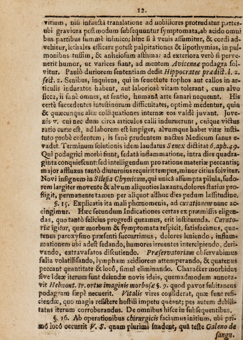 E.*—r' w**»lll' I■ 111« » ~—i I 1 <K—i.lTu»1- Titium, nili infaufti translatione ad nobiliores protrudatur partes, ubi graviora poflmodum fubfequuntur fymptomata,ab acido omni bus partibus fumnie inimico; hinc fi a veuis alfumitur, & cordi ad- vehitur, lechales efficere poteft palpitationes & lipothymias, in pul¬ monibus tuffirn, S; anhelofum aflhma: ad exteriora vero ii perve¬ nerit humor, ut varices fiant, ad mentem Avicenn# podagra foi- vitur* Paulo duriorem fententiam dedit Hippocrates prodici J. 2. ft(d. 2. Senibus, inquiens, qui in fenedute tophos aut callos in ar¬ ticulis induratos habent, aut laboriose vitam tolerant, cum alvo ficca, ii faae omnes, ut fentio, homand arte fanari nequeunt.. His certe fciccedsotes foteftinorum difficultates, optime medentur, quin quaeeunqueahye colli qua tion es internae eos valde juvant. Juve¬ nis v, sui nec dum circa articulos calli induruerunt, cuique vidus ratio curse eft, ad laborem eft impiger, alvumque habet vitae infti- tuto probe cedentem , is fane prudentem naflus Medicum fanus er- Vadet Terminum folutionis idem laudatus Senex diditat 6.apb*4$* Qui podagrici morbi fiunt, fedata inflammatione, intra dies quadra* ginta conqniefcunt:fedinteliigendum pro ratione materiae peccantis;, imjoraffiuxus tanto diuturnius requirit tempus,minor citius foivitur» Novi infigoeminSilefia Cbymicum,qui unic& affumpta pilula,fudo> rem largiter movente & alvum aliquoties laxante,dolores flarim pro- fligit, permanente tamen per aliquot adhuc dies pedum laffitudine,, §. if. Explicatis ita maliphcenomenis, ad curationem nunc ao cingimur. Haec fecundum Indicationes certas ex prsemiffis eligen¬ das, quo tanto felicius progredi queamus, erit inftituenda. Curato- ti& igitur, quae morbum & fvmptomata refpicit5 fatisfacimus, qua¬ tenus paroxyfmo praefenti fuccurrimus, dolores leniendo, infiam* Hiationem ubi adefl fedando, humores irruentes intercipiendo., deri¬ vando, extravafatos difcutiendo. Pr^fevvatoriam cbfervabimus falia volatilifando, lympham acidiorem attemperando, & quatenus peccant quantitate £kloco, fimul eliminando. Character morbidus live Ideae iterum funt delendae novis ideis, quemadmodum annota¬ vit Hekimt. tr. ortus imaginis morbofa §. quod pavor fnbitaneus podagram faepe necuerit. Vitalis vires co^uderat, quae funt refi¬ ciendae, quo magis refiftere hofliii impetu quiantj pes autem debili¬ tatus iterum corroborandus. De omnibus hifcein fiibfequentibus. §. 16. Ab operationibus chirurgicis faciamus initium, ubi pri- m6 locd occurrit V, $. quam plurimi (eradent* qud tefte Caleno de \ . ' faniu- 1