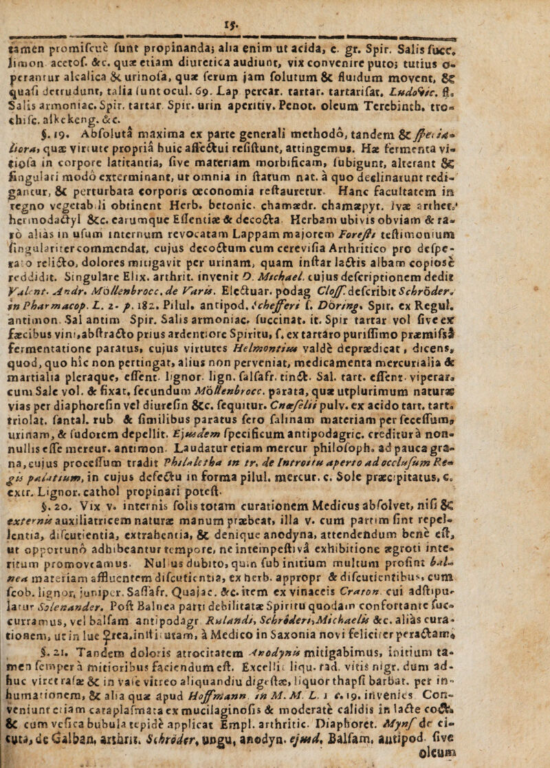 If. jamen promifcue funt propinanda, alia enim ut acida, c. gr. Spir. Salis fuce Hirtiori acetof. <Src. quae etiam diuretica audiunt, vix convenire putoj tutius 0- ptranrur alcaiica urinofa, quae ferum jam folutum & fluidum movent, 8C quafi detrudunt, talia (untocul. 69. Lap percar. tartar. tartarifat, Lud<ftic. fta Salis armomac. Spir, tartar Spir. urin apentiv. Penot. oleum Tercbintfa. tvo« chifc. alfctkeng.&c. §. 19. Abfoluta maxima ex parte generali methodo, tandem & Jf>ed4* Hora» quae virtute propria huic affe&ui rcfiftunt, attingemus. Hae fermenta vi« fiofa in corpore latitantia, five maceriam morbificam, fiibigunr, alterant 8c fingulari modo exterminant, ur omnia in flatum nat. a quo declinarunt redi¬ gantur, 6c perturbata corporis oeconomia reftauretur. Hanc facultatem m regno vegerab.li obtinent Herb. betonic. chamaedr. chamsepyc. ivae arthet04 hcnnoda&yl &:c. carumquc Eflentiae & dcco<Sta Herbam ubivis obviam & ra¬ ro alias 111 ufum internum revocatam Lappam majorem Foreftt teflimonium finguhrucrcommendat, cujus dcco&um cum cerevifia Arthritico pre dcfpe- ra o relido, dolores mitigavit per urinam, quam inftar la£Hs albam copiose reddidit. Singulare Elix, arthrit. invenit O. Mschael. cujus deferiptionem dedit VaL nt. Andr* M6llenbrocc.de Varis. Eic&uar. podag Clojf. defcriblt Scbroder* in Pbarmacop. L. 2. p> 182, Pilul* antipod, tchefferi f. Dbring* Spir. ex Regul. antimon Sal antim Spir. Salis armonsac. fuccinat. it. Spir tartar vol five e# faecibus vim,abfira&o prius ardentiore Spiritu, f. ex tartaro puriflimo praemifsf fermentationc paratus, cujus virtutes Hdmontiu* valde depraedicat, dicens, quod, quo hic non pertingat, alius non perveniat, medicamenta mercunalia & martialia pleraque, efTcnt. lignor, hgn. falfafr. timft. Sal. tart. efTenr viperar* cum Sale vol. 6c fixat. fecundum Motlenbrocc. parata, quae utpiurimum naturas vias per diaphorefin vel diurefin 8cc. fcqmtur. Cnsefdii pulv. ex acido tart. tart» triolat. fantal. rub dc fimilibus paratus fero falinam materiam per fecefiTum? urinam, & fudoiem depellit. Ejusdem fpecifkum antipodagric. creditura non« nullis efle mereur. antimon. Laudatur etiam mercur philofoph. ad pauca gra¬ na, cujus procclTum tradit PhsUletha tn tr. de Introitu aperto adocclufum Re<* gis paUtium, in cujus defectu in forma pilul. mercur. c. Sole praecipitatus» eu extr. Lignor, cathol propinari poteft. $.20. Vix v. internis folis totam curationem Medicus abfolvet, nifi Sc externi* aaxiliiwcsm naturae manum praebeat, illa v. cum part<m fint repel¬ lentia, difeutientia, extrahentia, & denique anodyna, attendendum bene efl, ut opportuno adhibeantur tempore, ne intempeftivd exhibitione aegroti inter¬ ritum promoveamus. Nui us dubito, qum fub initium multum profint bal-* nea materiam affluentem difeutientia, ex ticrb. appropr & difeutientibus, cum fcob. lignor, juniper. Saflafr, Quajac. &c.item ex vinaceis Craton cui adftipu- larur Solenander. Poft Balnea patri debilitatae Spiritu quodam confortanre fuo curramus, vel balfam antipodagr Rulandi, ScbrdderhMidiaeli* 8cc. ali&$ cura¬ tionem, ur in lue £rea,initi; utam, a Medico in Saxonia novi felicucr peragam*, $.2i. Tandem doloris atrocitatem <nodynis mitigabimus, initium ta« rocn femper a mitioribus faciendum efl. Excelin liqu- rad. vitis nigr. dum ad¬ huc viret rafa; Sc in Vate vitreo aliquandiu digeflae, liquor thapfi barbat. per in- humationem, Sc alta quae apud Hojfrrtann tnM.M. L. 1 c. 19. invenies Con¬ veniunt etiam cataplafmataex muciiaginofis Sc moderati calidis in laifle coijfe» fc cum veflea bubula tepide applicat Empl. arthritic. Diaphoret. Mynf dr ei- Cialban, aiihm. $ihr<ider% wngu, anodyn. ejtud, Balfam» aatipod. five oIcuru