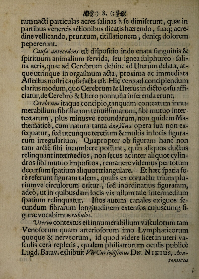 ram nafti particulas acres falinas a fe dimiferunt, quae in partibus venereis adionibus dicatis haerendo, fuaq; acre¬ dine vellicando, pruritum, titillationem, deniq; dolorem pepererunt. Caufa antecedens eft difpofitio inde enata fanguinis & fpirituum animalium fervida, feli ignea fulphureo-fali- na acris,quae ad Cerebrum dehinc ad Uterum delata, at¬ que utrinque inorgafmum afja, proxima ac immediata Affe&us noftri caufa fatta eft. Hic vero ad concipiendum clarius modum,quo Cerebrum & Uterus in diQo cafu affi- ciatur,de Cerebro Sc Utero nonnulla inferenda erunt. Cerebrum itaque concipio,tanquam contextum innu¬ merabilium fibrillarum tenuiffimarum3fibi mutuo inter¬ textarum , plus minusve rotundarum, non quidem Ma¬ thematici, cum natura tanta opera fua non ex- fequatur, fed utcunque teretium <k multis in locis figura¬ rum irregularium. Quapropter ob figuram hanc non tam arfle fibi incumbere pofTunt, quin aliquos duitus relinquant intermedios, non fecus ac inter aliquot cylin¬ dros fibi mutuo impofitos, remanere videmus per totum decurfum fpatium aliquot triangulare. Et haec fpatia fe¬ re referunt figuram talem, qualis ex conta&u trium plu- riurnve circulorum oritur , fed inordinatius figuratam, adeo,utin quibusdam locis vix ullum tale intermedium fpatium relinquatur. Iftos autem canales exiguos fe¬ cundum fibrarum longitudinem extenfos cujuscunq; fi¬ gurae vocabimus tubulos, ^/rr^contextuseft innumerabilium vafculorum tam Venoforum quam arterioforum imo Lymphaticorum quoque & nerveorum, id quod videre licetin uteri va- fculis cera replecis, qualem philiatrorum oculis publice Lugd. Batav. exhibuit FirCuriofifJtmus Dn. N i k i us, Ana- tomktu