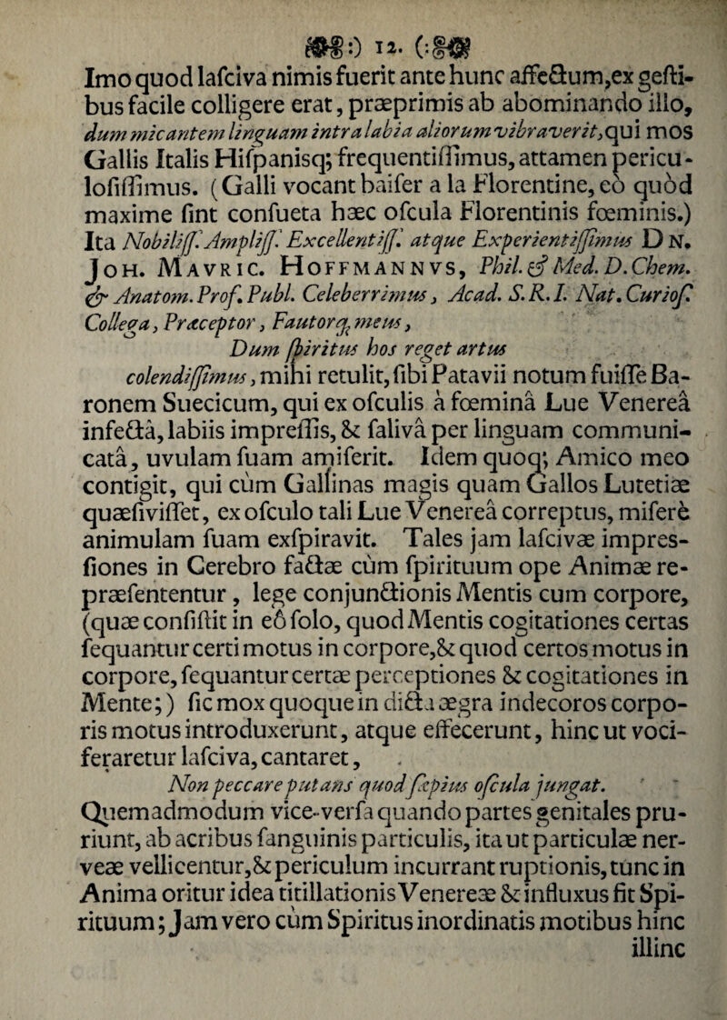 *80 ii- 01« Imo quod lafciva nimis fuerit ante hunc affc&um,ex gefti- bus facile colligere erat, praeprimis ab abominando ilio, dum micantem linguam intra labia aliorum vibraverit,qui mos Gallis Italis Hifpanisq; frequentiffimus, attamen pericu- lofiffimus. (Galli vocantbaifer a la Florentine,eo quod maxime fint confueta haec ofcula Florentinis foeminis.) Ita NobilifflAmpliJJl Excellent ijjl atque Experientifjtmus D N. Joh. Mavric. Hoffmannvs, Phil.tf Med.D.Chem. & Anatom. Prof. Pubi Celeberrimus, Ac ad. S.K.I. Nat. Curiof Colleva, Praeceptor, Fautorq{ meus, Dum fbiritus hos reget artus colendiffimus, mihi retulit, fibi Patavii notum fuifle Ba¬ ronem Suecicum, qui ex ofculis a foemina Lue Venerea infeGa, labiis impreffis, ik faliva per linguam communi¬ cata, uvulam fuam amiferit. Idem quoq; Amico meo contigit, qui cum Gallinas magis quam Gallos Lutetiae quaefiviffet, exofculo tali Lue Venerea correptus, mifere animulam fuam exfpiravit. Tales jam lafcivae impres- fiones in Cerebro fa&ae cum fpirituum ope Animae re- praefententur, lege conjunctionis Mentis cum corpore, (quaeconfiftit in e6folo, quod Mentis cogitationes certas fequantur certi motus in corpore,^ quod certos motus in corpore, fequantur certae perceptiones & cogitationes in Mente;) fic mox quoque in diCta aegra indecoros corpo¬ ris motus introduxerunt, atque effecerunt, hinc ut voci¬ feraretur lafciva, cantaret, Non peccare putans quodfipius ofcula jungat. Quemadmodum vice-verfa quando partes genitales pru¬ riunt, ab acribus fanguinis particulis, ita ut particulae ner- veae vellicentur,^ periculum incurrant ruptionis, tunc in Anima oritur idea titillationis Venereae & influxus fit Spi¬ rituum ; Jam vero cum Spiritus inordinatis motibus hinc illinc
