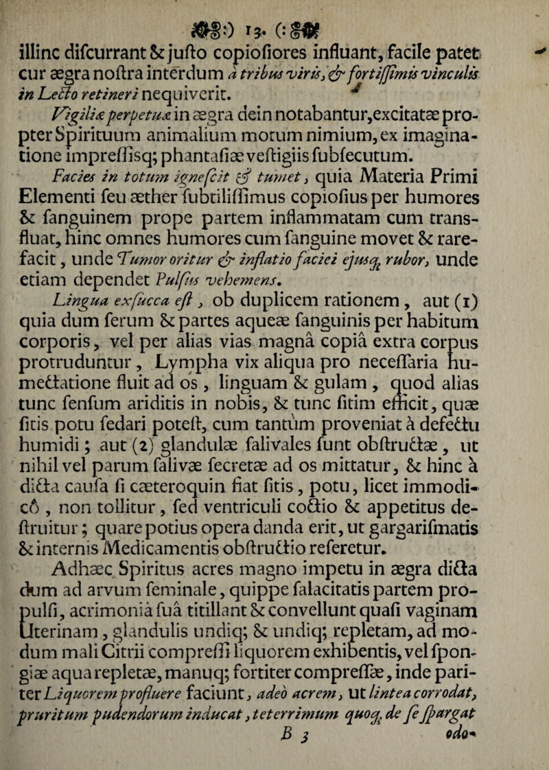 illinc difcurrantStjufto copiofiores influant, facile patet cur aegra noftra interdum a tribus viris ,<& fortifflmis vinculis in LeElo retineri nequiverit. ** Vigilia perpetu* in aegra dein notabantur,excitatae pro- pterSpirituura animalium morum nimium, ex imagina¬ tione impreffisq;phantafiaeveftigiisfubfecutum. Facies in totum ignefcit $ tumet > quia Materia Primi Elementi feu aether fubtiliffimus copiofiusper humores St fanguinem prope partem inflammatam cum trans¬ fluat, hinc omnes humores cum fanguine movet St rare¬ facit , unde Tumor oritur & inflatio faciei ejustfc rubor i Unde etiam dependet Fulfiss vehemens. Lingua exfucca efl, ob duplicem rationem , aut (i) quia dum ferum St partes aqueae fanguinis per habitum corporis, vel per alias vias magna copia extra corpus protruduntur , Lympha vix aliqua pro necefTaria hu- medatione fluit ad os , linguam St gulam , quod alias tunc fenfum ariditis in nobis. St tunc fitim efficit, quae ficis potu fedari potefi, cum tantum proveniat k defedu humidi; aut (2) glandulae falivales funt obftrudae , ut nihil vel parum falivae fecretae ad os mittatur. St hinc a dida caufa fi caeteroquin fiat fitis, potu, licet immodi» c6 , non tollitur , fed ventriculi codio St appetitus de¬ fini itu r ; quare potius opera danda erit, ut gargarifmatis St internis Medicamentis obftrudio referetur. Adhaec Spiritus acres magno impetu in aegra dida dum ad arvum feminale, quippe falacitatispartem pro- pulfi, acrimonia fua titillant St convellunt quafi vaginam Uterinam, glandulis undiq; St undiq; repletam, ad mo¬ dum mali Citrii compreffi liquorem exhibentis, vel fpon- giae aqua repletae, manuq; fortiter compreflae, inde pari¬ ter Liquorem profluere faciuntadeo acre?n, Ut lintea corrodat, pruritum pudendorum inducat, teterrimum ^uocg, de fe flargat B 3 odo*