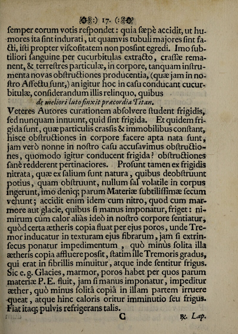 femper eorum votis refpondet: quia faepe accidit, ut hu¬ mores ita fint indurati, ut quamvis tubuli majores fint fa- Gi, ifti propter vifcofitatem non posfint egredi. Imo fub- tiliori fanguine per cucurbitulas extrafto, craflae rema¬ nent, 81 terreftres particulae, in corpore, tanquam inftru- menta novas obftruGiones producentia, (quae jam in no¬ ftro AffeGu funt,) an igitur noc in cafu conducant cucur¬ bitulae, confiderandum illis relinquo, quibus de meliori lutofinxit precor di a ‘Titan. Veteres Autores curationem abfolvere ftudent frigidis, fed nunquam innuunt, quid fint frigida. Et quidem fri¬ gida funt, quae particulis crasfis & immobilibus confiant, hisce obftruSiones in corpore facere apta nata funt, jam ver6 nonne in noftro cafu accufavimus obftru&io- nes, quomodo igitur conducent frigida ? obftruGiones fanfc redderent pertinaciores. Profunt tamen ex frigidis nitrata, quae ex falium funt natura, quibus deobftruunt potius, quam obftruunt, nullum fal volatile in corpus ingerunt, imo deniq; parum Materiae fubtiliflimae fecum venunt; accidit enim idem cum nitro, quod cum mar¬ more aut glacie, quibus fi manus imponatur, friget: ni¬ mirum cum calor alias ideb in noftro corpore fentiatur, quod certa aetheris copia fluat per ejus poros, unde Tre¬ mor inducatur in texturam ejus fibrarum, jam fi extrin- fecus ponatur impedimentum , qu6 minus folita illa aetheris copia affluere posfit, ftatim ille Tremoris gradus, qui erat in fibrillis minuitur, atque inde fentitur frigus. Sic e.g. Glacies, marmor, poros habet per quos parum materiae P.E. fluit, jam fi manus imponatur, impeditur aether, quo minus folita copia in illam partem irruere queat, atque hinc caloris oritur imminutio feu frigus. Fiat itaq; pulvis refrigerans talis. G Lap. /