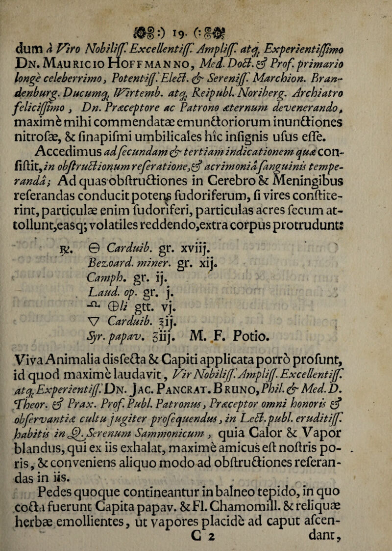 M-) !<>• om dum a Viro NobilifflExcellenti(f. Ampliff. atty Experientifjimo Dn. MauRICio HofFMANNO, Med.DoB. rSProf.primario longe celeberrimo, PotentiJJ.EleB. & SerenijJ. Marchion. Bran~ denburg. Ducum% JVirtemb. aty, Keipubl. Nor ib erg. Archiatro felicifjimo , Dn. Praeceptore ac Patrono sternum devenerando, maxime mihi commendatae emunctoriorum inunfliones nitrofae, St finapifmi umbilicales hic infignis ufus effe. Accedimus adfecundam & tert ia?n indicationem quae COX\- flftit yin obflruBionum refer at ione}$ acrimoniafanguinis tempe¬ randa •> Ad quas obftruCtiones in Cerebro St Meningibus referandas conducit potens fudoriferum, fi vires condite- rint, particulae enim fudoriferi, particulas acres fecum at¬ tollunt,easq; volatiles reddendo,extra corpus protrudunt: + f *. ..... + m f JK, © Carduib. gr. xviij. BeZsOard. miner, gr. xij* Camph. gr. ij. Laud. op. gr. j. (Bli gtt. vj. V Carduib. ^ij. Syr. papav. giij. M. F. Potio. Viva Animalia disfeda St Capiti applicata porrb profunt, id quod maxime laudavit, Vir NobiliJflAmpliJJ. Excellent ijf. at% ExperientiffDN. j AC. PaNCRAT. B RUNO, Phil. & Med. D. BTheor. £5? Prax. Prof. Pubi. Patronus y Praeceptor omni honoris $ obfervantia cultu jugiter profequendus > in EeB.publ. eruditijf. habitis in JfKSerenum Sammonicum 3 quia Calor St Vapor blandus, qui ex iis exhalat, maxime amicus eft noftris po- . ris. St conveniens aliquo modo ad obftruGiones referan¬ das in iis. Pedes quoque contineantur in balneo tepido, in quo coCia fuerunt Capita papav. St FI. Chamomill. St reliquae herbae emollientes, ut vapores placide ad caput afcen-