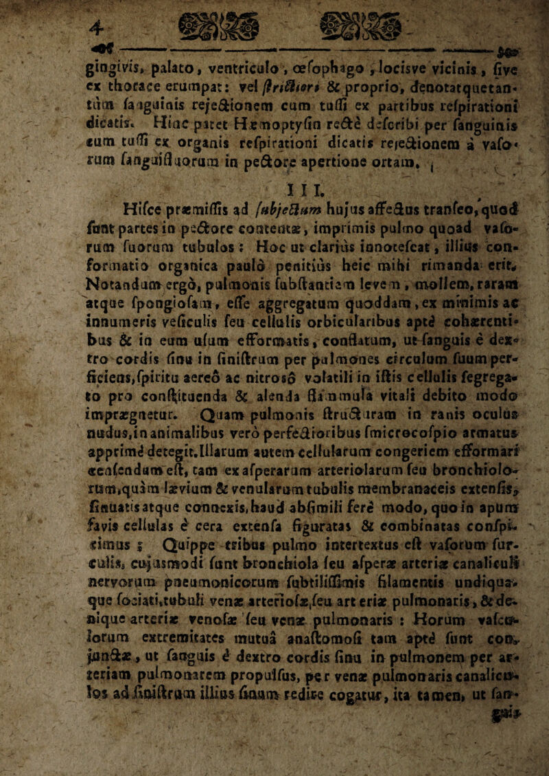 40* gingivis* palato« ventriculo, oefoph ago ylocisve vicinis, (ive ex thorace erumpat: vel ftnfflion & proprio, denotat que tan¬ tum fauguiais rejedionem cum tuffi ex partibus refpirationt dicatis* Miae patet Himoptyfin rede deferibi per fanguinis «um ta<n ex orgaais refpirationi dicatis re^edionem a vafo* rum fangui fluorum in pedore apertione ortam* j ' n ■  ' ' , • III. . Hifce praemiflis ad fabjettam hujus afFedns tranfeo,quod fant partes in pedore contentae, imprimis pulmo quoad vafo- rum fuorum tubulos ; Hoc ut clarius innotefeat , illius con¬ formatio organica paulo penitius heic mihi rimanda erit* Notandum ergo, pulmonis fubftantiam leve m , mollem, raram atque fpongiofam» effe aggregatum quoddam, ex minimis ac innumeris veficulis feti cellulis orbicularibus apt£ cohaerenti¬ bus & in eum ufum efFormatis, coaflatum, ut fanguis e dex« tro cordis finu in finiftrum per pulmones circulum fuum per¬ ficiens, fpiritu aereo ac nitroso volatili in iftis cellulis fegrega- to pro confutuenda St alenda flammula vitali debito modo impraegnetur. Quam pulmonis ftrud iram in ranis oculus mtdus.inanimalibus vero perfe&ioiibus fmicrocofpio armatui apprimi detegit.liiarum autem cellularum congeriem efformari «eafendam efl, tam exafperarum arteriolarum feu bronchiolo- mm,quim laevium & venularum tubulis membranaceis extenfls* finuatisatque connexis,haud abfiroili fer£ modo*quoin apum favis cellulas e cera extenfa figuratas & combinatas con/ps* «imus i Quippe tribas pulmo intertextus efl: vaforum fur¬ culis» cujus modi furct bronchiola feu afperae arteriae canaliculi nervorum pneumonicorum fubtiliflimis filamentis undiqua. que fociati.tubufi venae arteriofx,feuart eriae pulmonaris >&dei. siique arterix venofae feu venae pulmonaris : Horum vafet^ lorum extremitates mutua anaftomofi tam aptd funt eoo* jiindae, ut fanguis i dextro cordis finu in pulmonem per ar¬ teriam pulmonarem propulfus, per venae pulmonaris canalicif- \q$ adfiniftram iilias fiaam redire cogatur, Ita tamen» ut fan-