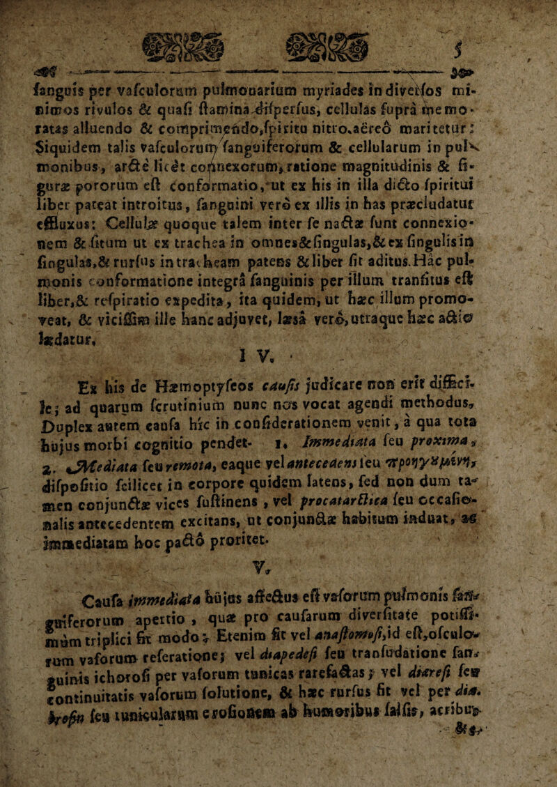 si mos rivu!os & quafi flamina-dtfperfus, cellulas fupra ipemo* ratas alluendo & comprim£tido,fpiritu nitro*aere& maritetur : Jiquidem talis vafculorun^ fanguiferorum & cellularum in pulv eronibus-, arde licdt connexorum, ratione magnitudinis St fi* gur# pororum eft confdrmatio,mt ex his in illa dido fpiritui liber pateat introitus, fangaini ver© ex illis in has praecludatur effluxus: Cellute quoque talem inter fe nadae funt connexio¬ nem & fitum ut ex trachea in omnes&fingulas,&ex fingulisira fingulas,& rurfus intratheam patens & liber fit aditui Hac pul- monis conformatione integra fanguinis per illum tranfitu* eft liber,& refpiratio expedita , ita quidem,ut haec illumpromo- v veat, & vicif&m ille hanc adjuvet; larsa vero, utra que hssc adii@ fedatur, ,4 . IV, ' — Ex his de Hsemoptyfeos caufis Judicare non erit diffici- JC| ad quarum ferutinium nunc nos vocat agendi methodus. Duplex aetem eaufa hic ih coofiderationem venit, a qua tota hujus morbi cognitio pendet- i* Immediata feu proxima 9 Z, Jteediata feu remota, eaque yel anteceAem feu tfpowxpm, difpofitio fcilicet in corpore quidem latens, fed non dum ta¬ men conjund* vices fuftinens , vel procatarthea {eu oecafio- nalisantecedentem excitans, ut conjua&a: hsrbisum induat, m' immediatam hoc pado proritet. ▼/ ' Caufa immediata huius affeftus efl vafomm pulmonis ftftr ferorum apertio , qua pro caufarum diyerfitate potiiTi- mum triplici fe modo « Etenim fit vel anaftomofiM eft,ofculow fom vafommreferationej vel dtapedeft feu tranfudatione fan* quinis ichorofi per vaforum tunicas rarefedasy vel di&refi kw Continuitatis vaforum folutione, & h*c rurfus fit vel per dt<*. . fao&n feu tunkulaxum erofioaem ab humoribui falfe? acribt> * “