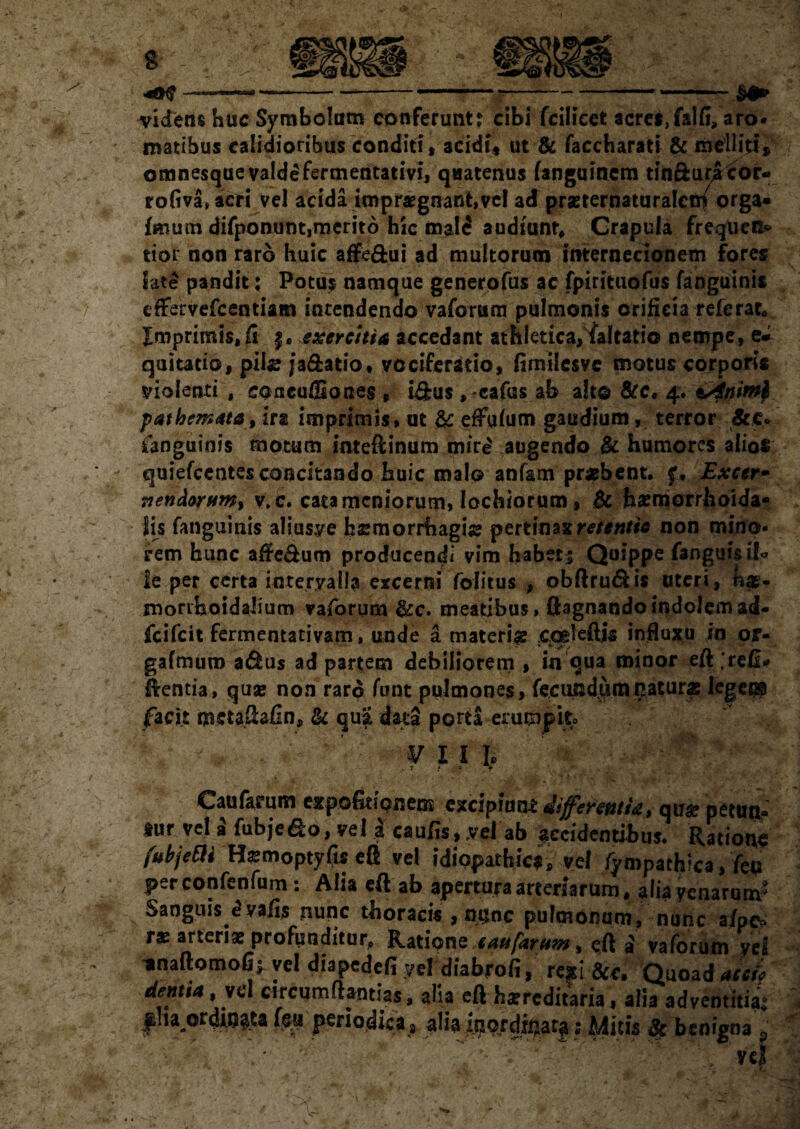 —--—--*- videns huc Symbolum conferunt? cibi fcilicet acret,falfi? aro¬ matibus calidioribus conditi , acidi* ut & faccharati & melliti» omnesque valde fermentativi, quatenus (anguinem tin&uracor-» rofiva,aeri vel acida impraegnant,vel ad praeternaturalen/ orga» fmum difponunt,merit6 hic mald audiunt. Crapula frequen* tior non raro huic affe&ui ad multorum internecionem fores late pandit: Potus namque generofus ac fpirituofus fanguinis eftervefcentiam intendendo vaforum pulmonis orificia referat, Xmprimis.fi f. exercitia accedant athletica,faltado nempe, e* quitatio, piis j*a&atio. vociferatio, fimilesve motus corporis violenti , caacuffiones , i&us , cafus ab a!t© &c. 4. sAniml pathemata, ira imprimis, ut & effufum gaudium, terror &c. ianguinis motum imeftinum mird augendo & humores alios quiefccntes concitando huic malo anfam praebent, f, Excer• nendorHm> v.c. catamcniorum, lochiorum, & hxmorrhoida- lis fanguinis aliusye haemorrhagiae pertinax retentio non mino¬ rem hunc afte&um producendi vim habet s Quippe fanguis & ie per certa intervalla excerni fofitus , obftrudfcis uteri, morrhoidahum vaforum &c. meatibus, flagnandoindolemad- fcifcit fermentativam, unde a materiae cqsleftjs influxu in or- gafmuro afhis ad partem debiliorem , in qua minor eft ;re&» dentia, qux non raro funt pulmones, fecundamnaturas leger® facit metaftafin, tk qua data porta erumpit» ’ ¥ l l l . , f & • r m t 4 . ' ' ■ Caufarum expofitionens} excipiunt differentia, qu# petttna ^ur vel a fubje&o, vel I caufis, vel ab accidentibus. Ratione fubjetli Haemoptyfis eft vel idiopathica, vel fympathica, feu per confenfum: Alia eft ab apertura arteriarum, alia venarum' Sanguis dvafis nunc thoracis , none pulmonum, nunc afpe> r* arterix profunditur,» Ratione eaufarttm% eft a vaforum yel ' xnaftomofi; vel diapedefi vel dhbrofi, rexi dcc. Quoad acci, dentia ,vc\ circumflandas, alia eft hxrcditaria, alia adventitia* fha ordinata feiperiodica 8 alia inordinata; Mitis # benigna p m* -vc| - ■  >