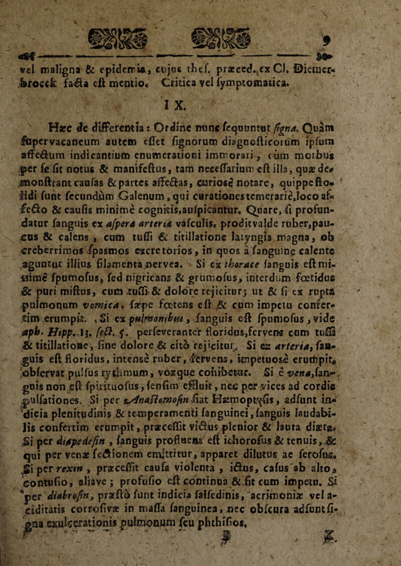 vel maligna & epideiria, cujos thef. prarced.tex Cl* $)iemer* Jjfoefk fa&a eft mentio, Critica vel fymptomatica. I X. Hxc de differentia: Ordine nuncfequunttit figna. Quam lupervacaneum autem effet fignorum diagnofticorum ipfutn affe&um indicantium enumerationi immorari , cum morbus per feiit notus & manifeftus, tam neceffarium eft illa, quae de# ^monftcant caufas & partes affe&as, oariosd notare, quippe fio- iidi funt fecundum Galenum, qui carationestemerarie,locoaf« fe&o & caufis minime cognitis,aufpicantur, Quare, ii profun¬ datur fanguis ex a/pera artent vafculis, proditvalde ruber,pau¬ cus & calens , cum tufli €i titillatione laryngis magna, ©b creberrimos fpasmos excretorios, in quos a fanguine calente aguntur illius filamenta nervea. Si ex thorace fanguis eftmi- «ime fpumofus, fed nigricans ■& grumofus, interdum foetidus & puri miftus, cum tufli & dolore rejicitur? ut & fi ex rupta pulmonum vomica, fa?pe fgetens eft & cum impetu confer- tcim erumpk. s $\ ex pulMotubw , fanguis eft fpumofus , vide £pb* Htpp. li. fe8, £. perfeveranter floridus,fervens cum tufti & titillatione, fine dolore & cito rejicitur. Si es arteria, faa-( |>uis eft floridus, intense ruber, fervens, impetuose erumpit* obfervat pulfus rythmuum, voxque cohibetur. Si e yena>(anr, guis non eft fpkkuofus, fenfim effluit, nec per #ices ad cordis jjulfationes. Si per &4na$lomofin hdX Hsemopt^fts, adfunt in¬ dicia plenitpdinistemperamenlj fanguinei,fanguis laudabi¬ lis confertim erumpit, praeceflit vi&Us plenior & lauta diser#* Si per dtapedeftn , fanguis profluens eft icborofus & tenuis, Je qui per vena? fedlionem emittitur, apparet dilutus ae ferofus, per rextn , praece0it caufa violenta , i&us, cafus ab alto a xsontufio, aliaye ; profufio eft continua & fit cum impetu. Si per Mabro/in, prarftb funt indicia falfedini$,'acrimonia? vel a-