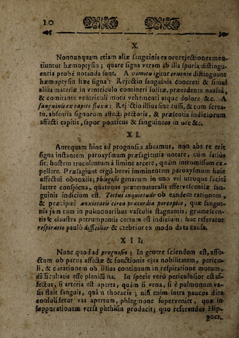 Nonnunqcram etiam aliae /anguinis ex ore rejc^iones mea* tiuntur hxmoptyfln ; quare figna veram ab ilia fpuria. diftingu- entia probe notanda fune* A vomitu igjtur cruento diftinguunfc haemoptyftn ha?e figna : Rcje&ictfanguinis concreti & fimul alius materiae in ventriculo contineri Ifalicse, praecedente naufea, & comitante ventriculi motu vehementi atque dolore &c. A [anguini* exeapue fluxu : R.ej 3&ioillius fine .tufli, & cum ferea» tu,abfentia lignorum afte&i pedoris, & pro/entia indiciorum afFe&i capitis *fapor pontieus & /anguineas in ore &c* ~ ^ \ - A ' . «. v ' S' . Jsx Antequam hinc ad prognofiu abeamus, non abs re erit figna inflantem paroxyfmum profagientia notare, cum Tatium /it, hoftem truculentum a limine arcere, quam intromitfum ex* pellere. Prsefagiunt ergo brevi imminentem paroxyfmum huk afFedui obnoxiis; phlogefis genarum io uno vei utroque facjel latere confpicna,. quatenus prsecernaturalis effcryefcentiae fan* guinis indicium eft. Tot fas inquietudo- ob eandem rationem , & praecipue anxietati* circa pr acor dia perceptio, qua: fangpt» nis jam tum in pulmonaribus vafculis ftagnantis, grume/cen- tisSc elauftra perrumpentis certum eft indicium; hac referatur: refpiratio pa u! o difficilior & crebrior ex modo datacaufa% ~- X I P* - Nunc quodad prognofn ; In getrere fciendam eft,affe^ ftatn ob partis affe&ae & fu nidi on is ejus nobilitatem,, pericis* Ii, & carationem ob illius continuum in re/piratione motum*» dlSeuIcatis e fle pleniffima. In fpecie vero periculoflor eftafi» fecfcus» fi arteria eft aperta, quam /i vena, fi e pulmonum va- fis fluit fanguis, qua n thoracis 5. nifi enim intra paucos dies.- «onfoliietur vas apertum, phlegmone fu perveniet, qu« i»* foppncatioaeai verfa ghthifta producitj quo rcfen?ndur Hip*