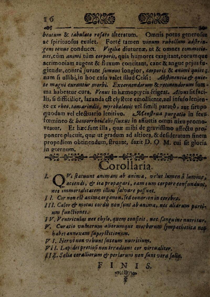 Hl. ^ ■ y beatum te tabulato rofato alteratum. Omnis potos genero fu® ac fpirituofus exulet. Forte tamen vinum rubellum adjlrin- gens tenue conducet. Vigilia diuturna?, ut te omnes commotio* nes,cum animi tum corporis, quia humores exagitant,eorumque acrimoniam augent te fluxum concitant, cane langue pejusfti- igienda?,contfa juvant fimnus longior, corporis te animi quies nam fi ullibi,in hoc cafu valet illud CeJ4: Abflinentia & quie¬ te magni curmtusr morbi, Excernendorum Ite. retinendorum fum « ma habeatur cura„ Venus in hasmopty cis /rigeat, dlvusftthci* lis, fi difEc^ior, labanda efl clyRece emoJliente,vcfl infufo lenien¬ de ex rheo,tamarindiss, myrobalmip velfimili paratd» ant firupo cjuodamsrel efe&uario lenitivo. tMtenftrua purgatio in fexifi. fcemineo& hamorrhoiialisfluxus in afluetis omni nixu promo¬ veatur, Et haec funt illa, quae mihi de graviflimo affero pro-' ponere placuit, qu$s ut gradum ad aftior3,&defideratum finem propediem obtinendum, gruant, faxit JE>. Q. $L cui fst gloria in aeternum, « . . ' v Corollaria. I. /*\Pt ftatmnt an imam ab anima, vel ut lumen a lupfmpi accendit & ita propagari, eam cum corpore confundito?? nec immortalitatem illius fatvare poffunt. / L Cor non ei} anima organon,fcd conar ion in cerebra 2II. Calor <& motus cor dic ncnfmt abanma, nec aliarum parti¬ um funttionet. IV. Ventriculus nec chylo, qiienf conficit, nec ftnguinenutritun V. Curatio vulnerum aliorumque morborum fympatbetijsa rnk habet annexam fupeyftittonem, V /. Ifiervi non vehunt fuscum nutritium. Vi /• Lapides pretipfi non irradiant cor vir tu aliter. } II, fdia coralliorum & per larum nonJfu nt vcrafalk, I N 1