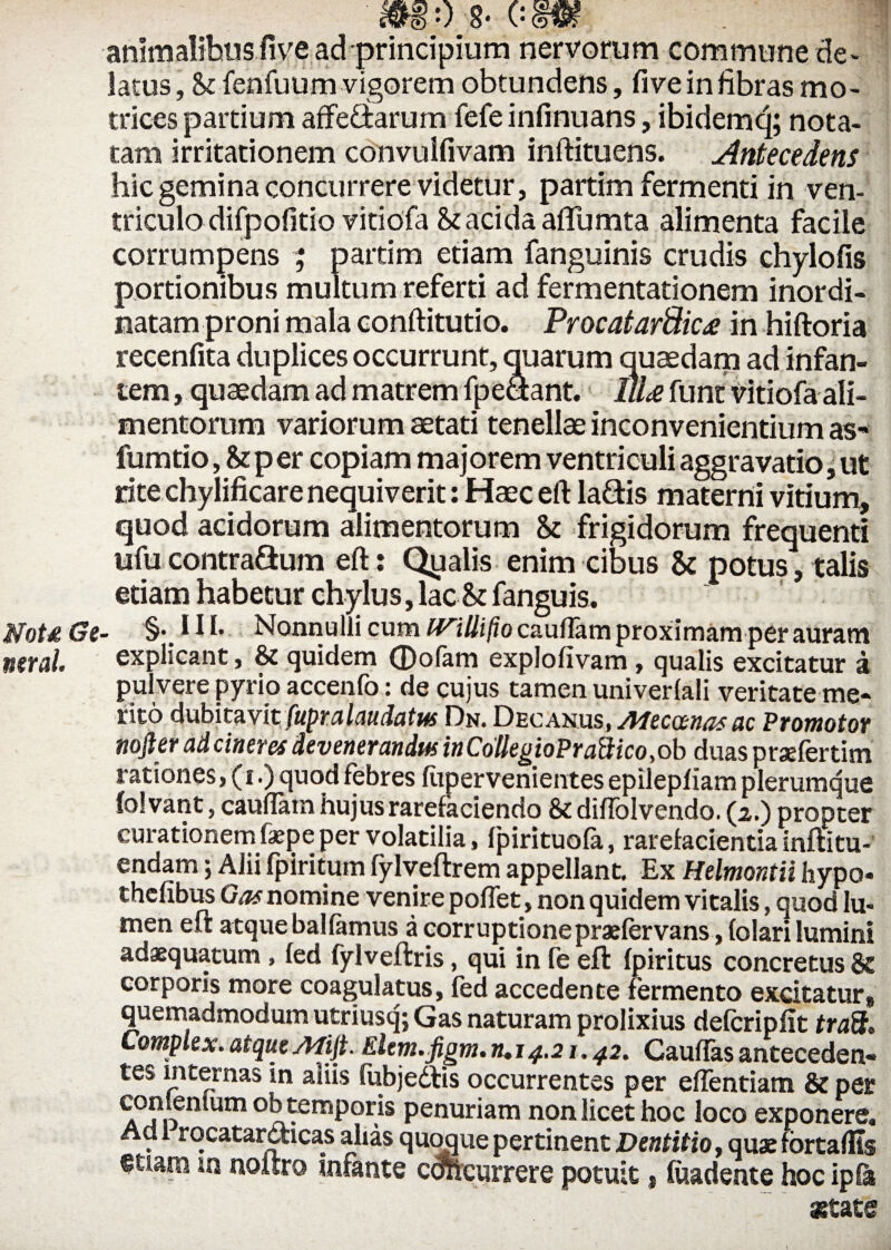 mo 8- csm animalibus five ad principium nervorum commune de¬ latus , & fenfuum vigorem obtundens, fiveinfibras mo- trices partium affefltarum fefe infinuans, ibidemq; nota¬ tam irritationem convulfivam inftituens. Antecedens hic gemina concurrere videtur, partim fermenti in ven¬ triculo difpofitio vitiofa St acida affumta alimenta facile corrumpens ; partim etiam fanguinis crudis chylofis portionibus multum referti ad fermentationem inordi¬ natam proni mala conftitutio. Procatardic£ in hiftoria recenfita duplices occurrunt, quarum quaedam ad infan¬ tem , quaedam ad matrem fpe&ant. llU funt vitiofa ali¬ mentorum variorum aetati tenellae inconvenientium as* fumtio, Stper copiam majorem ventriculi aggra vatio, ut rite chylificare nequiverit: Haec eft la&is materni vitium, quod acidorum alimentorum St frigidorum frequenti ufu contra&um eft: Qpalis enim cibus St potus , talis etiam habetur chylus, lac St fanguis. fflotd Ge- §•. 11 i* Nonnulli cum IVillifio caudam proximam per auram neral. explicant, 8t quidem (Pofam explofivam, qualis excitatur a pulvere pyrio accenfo: de cujus tamen univerlali veritate me¬ rito dubitavit fupralaudatus Dn. Decanus, Mecanasac Promotor nojler ad cineres devenerandus inCollegioPraftico ,ob duas prsefertim rationes, (i.) quod febres fupervenientes epilepfiam plerumque folvant, caudam hujus rarefaciendo 8t didolvendo. (2.) propter curationem fa>pe per volatilia, fpirituofa, rarefacientia inftatu- endam; Alii fpiritum fylveftrem appellant. Ex Helmontii hypo- chcfibus Gas nomine venire podet, non quidem vitalis, quod lu¬ men eft atque balfamus a corruptionepraefervans, folari lumini adaequatum , fed fylveftris, qui in fe eft fpiritus concretus St corporis more coagulatus, fed accedente fermento excitatur, quemadmodum utriusq; Gas naturam prolixius defcripfit traft. Complex, atque Afijt. Elem.jigm.iKi 4.21.42. Caudas anteceden¬ tes internas in aliis fubjedlis occurrentes per edendam St per conlenlum ob temporis penuriam non licet hoc loco exponere. Adi rqcatarccicas alias quoque pertinent Dentitio, quae fortaftis «tiara «1 noltro mfante concurrere potuit, fuadente hoc ipfa astate