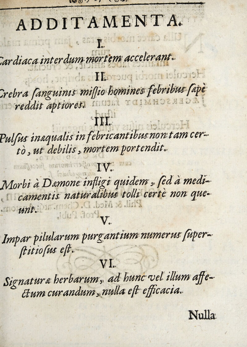 I f' r |' * lar di ac a interdum■ mortem <&> X- i‘ i JL ... J- & ©v- Irebra [anguinis mi [io reddit aptior esi f~, 15„| ' i Fuljus inaquatis in tb> ut debilis > mortem fame er- i Damone: infligi quidem ,, fed d medi¬ camentis naturalibm toUi certe: non que- K. ■* . »■ * * % .J' V £ I: _ ‘i ,*• : ®’ I..- v: Impar P 1 n ' /1 [ittofus ejt. numerus r- Signatura herbarum> ad hunc vel illum afie- Stum curandum 3Knulla eft efficacia..