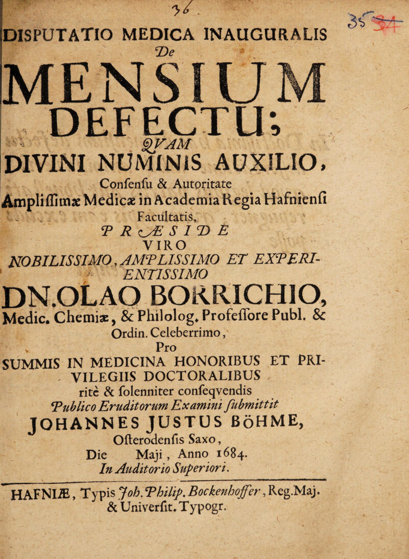 DISPUTATIO MEDICA 1NAUGUR.ALIS T>e MENSIUM DEFECTU; &VAM DIVINI NUMINIS AUXILIO, Confenfu & Autoritate Airipliflimae Medicae in Academia Regia Hafnienfi Facultatis, T R S IT> E VIRO NOBILISSIMO, AMT LIS SIMO ET EXTERI- ENT1SSIMO DN.OLAO BORRICHIO, Medie. Chemiae, & Philolog.ProfefforePubi. & Ordin. Celeberrimo, , Pro SUMMIS IN MEDICINA HONORIBUS ET PRI- . VILEGIIS DOCTORALIBUS rite & folenniter confervendis Tublico Eruditorum Examini fubmittit JOHANNES JUSTUS BoHME, Ofterodenfis Saxo, Die Maji, Anno 1684. In Auditorio Superiori. ~ HAFNIiE, Typis Joh. Thilip. Bockenhoffer, Reg.Maj. & Univerfit.Typogr. V