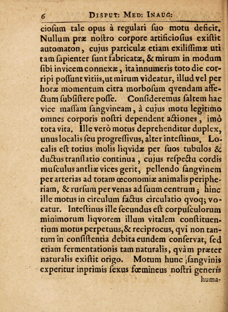 ciofum tale opus a regulari fuo motu deficit. Nullum prae noftro corpore artificiofius exiftic automaton, cujus particulae etiam exiliftimae uti tamfapienter funt fabricatae, & mirum in modum fibi invicem connexae, ita innumeris toto die cor¬ ripi poffunt vitiis,ut mirum videatur, illud vel per horae momentum citra morbofum qvendam afFe- &utn fubfiftere pofle. Confideremus faltem hac vice maflam fangvineam, a cujus motu legitimo omnes corporis noftri dependent a&iones, imo tota vita» Ille vero motus deprehenditur duplex, unus localis feu progrefiivus, alter inteftinus. Lo¬ calis eft totius molis liqvidae per fuos tubulos & du&us tranflatio continua , cujus refpe&u cordis mufculus antliae vices gerit, pellendo fangvinem per arterias ad totam oeconomiae animalis periphe- riarn, & rurfum per venas ad fuum centrum j hinc ille motus in circulum fa&us circulatio qvoq; vo¬ catur. Inteftinus ille Fecundus eft corpufculorum minimorum liqvorem illum vitalem conftituen- tium motus perpetuus,& reciprocus, qvi non tan¬ tum in confiftentia debita eundem confervat, fed etiam fermentationis tam naturalis, qvam praeter naturalis exiftit origo. Motum hunc ifangvinis experitur inprimis fexus foemineus noftri generis huma-