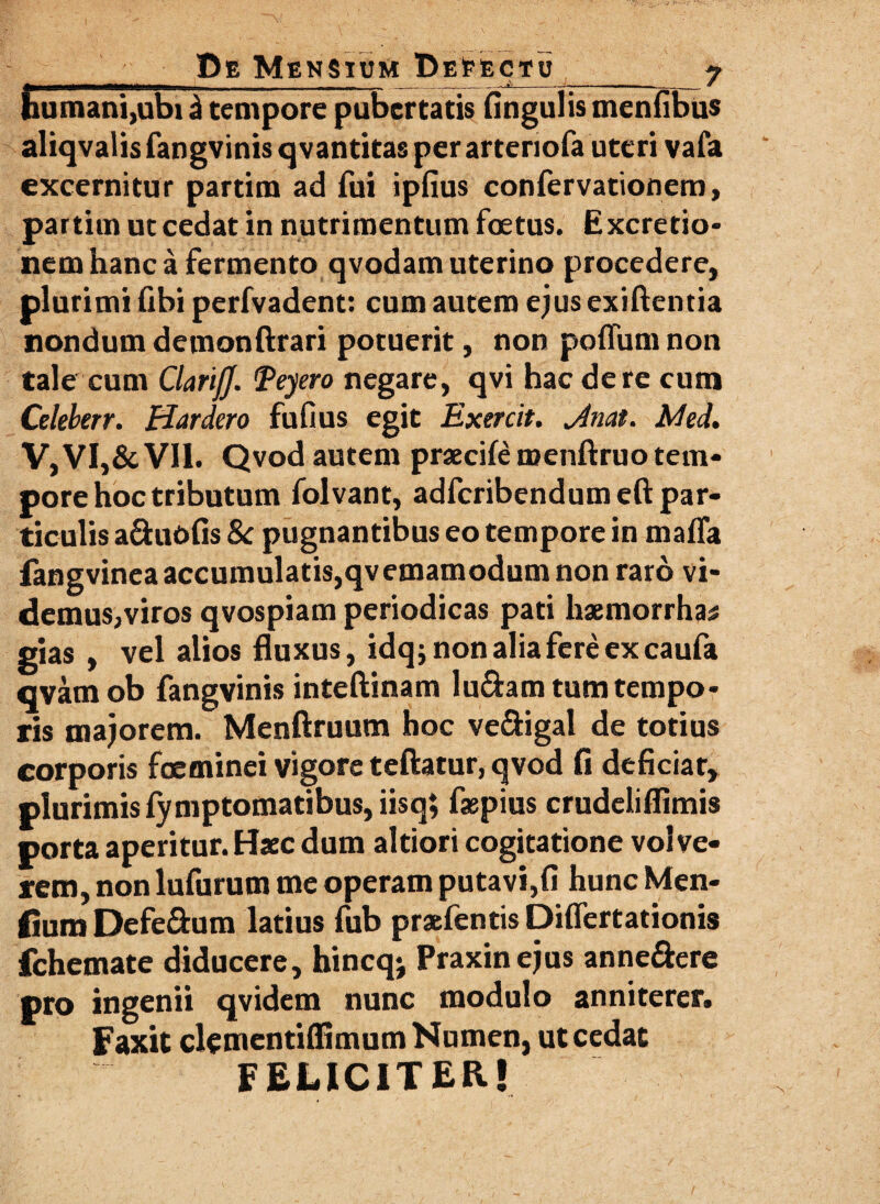 humani,ubi i tempore pubertatis Angulis menfibus aliqvalis fangvinis qvantitas per arteriola uteri vafa excernitur partim ad fui ipfius confervationem, partiui ut cedat in nutrimentum foetus. Excretio- nem hanc a fermento qvodam uterino procedere, plurimi Abi perfvadent: cum autem ejus exiftentia nondum demonftrari potuerit, non poflum non tale cum ClarijJ. 'Peyero negare, qvi hac de re cum Celeberr. ffardero fufius egit Exercit. jinat. Med. V,VI,&VII. Qvod autem praecife roenftruo tem* pore hoc tributum folvant, adfcribendumeft par¬ ticulis aduoAs Sc pugnantibus eo tempore in mafla fangvinea accumulatis,qvemamodum non raro vi¬ demus, viros qvospiam periodicas pati hsemorrha; gias , vel alios fluxus, idq; non alia fere ex caufa qvam ob fangvinis inteftinam ludam tum tempo¬ ris majorem. Menftruum hoc vedigal de totius corporis foeminci vigore teftatur, qvod A deflciar, plurimis lymptomatibus, iisq; faspius crudeliflimis porta aperitur. Haec dum altiori cogitatione volve¬ rem, non lufurum me operam putavi, A hunc Men¬ tium Defedum latius fub praefentis Diflertationis fchemate diducere, hincq; Praxinejus annedere pro ingenii qvidem nunc modulo anniterer. Faxit clementiflimum Numen, ut cedat FELICITER!