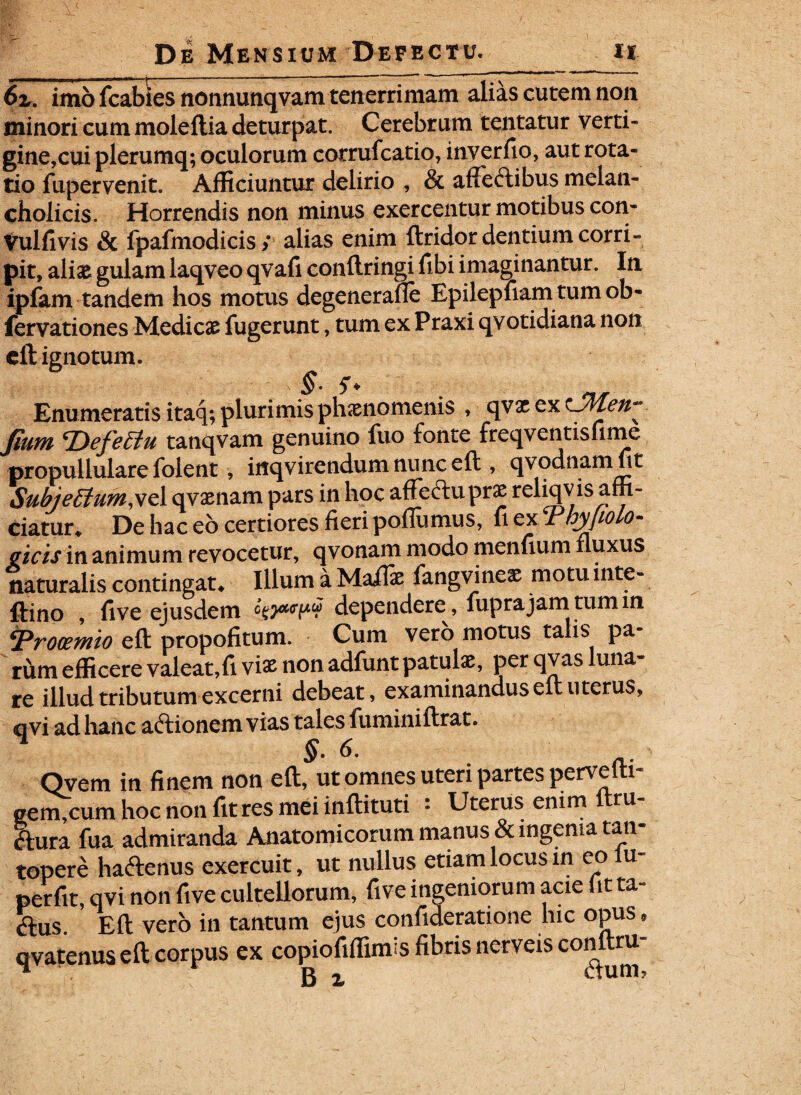 _ - — r ■ — .. 6r. imb fcabies nonnimqvam tenerrimam alias cutem non minoricummoleftiadeturpat. Cerebrum tentatur verti- gine,cui plerumq; oculorum cotrufcatio, inverfio, aut rota¬ tio fupervenit. Afficiuntur delirio , & afTeftibus melan¬ cholicis. Horrendis non minus exercentur motibus con- Vulfivis & fpafmodicis; alias enim ftridor dentium corri¬ pit, ali& gulam laqveo qvafi conftringi fibi imaginantur. In ipfam tandem hos motus degenerafie Epilepfiam tum ob- fervationes Medicae fugerunt, tum ex Praxi qvotidiana non eft ignotum. Enumeratis itaq; plurimis phaenomenis , qvx ex Jium tDefettu tanqvam genuino fuo fonte freqventisfime propullulare folent , iflqvirendum nunc eft , qvodnamfit Subje£tum,vc 1 qvxnam pars in hoc affectu prae reliqv is affi¬ ciatur. De hac eo certiores fieri poflumus, fi exThy/iolo- aicis in animum revocetur, qvonam modo menfium fluxus naturalis contingat. Illum a Maflae fangvinex motu inte- ftino , five ejusdem o^<rp« dependere , fuprajam tum in \Prooemio eft propofitum. Cum vero motus talis Pa“ rum efficere valeat,fi viae non adfunt patulae, per qvas luna¬ re illud tributum excerni debeat, examinandus eft uterus, qvi ad hanc aftionem vias tales fuminiftrat. Qvem in finem non eft, ut omnes uteri partes pervefti- gem,cum hoc non fit res mei inftituti : Uterus enim ftru- ftura fua admiranda Anatomicorum manus & ingenia tan¬ topere ha&enus exercuit, ut nullus etiam locus in eo u- perfit, qvi non five cultellorum, five ingeniorum acie (it ta- ftus. Eft vero in tantum ejus confideratione hic opus • qvatenus eft corpus ex copiofiflimis fibris nerveis conltru-