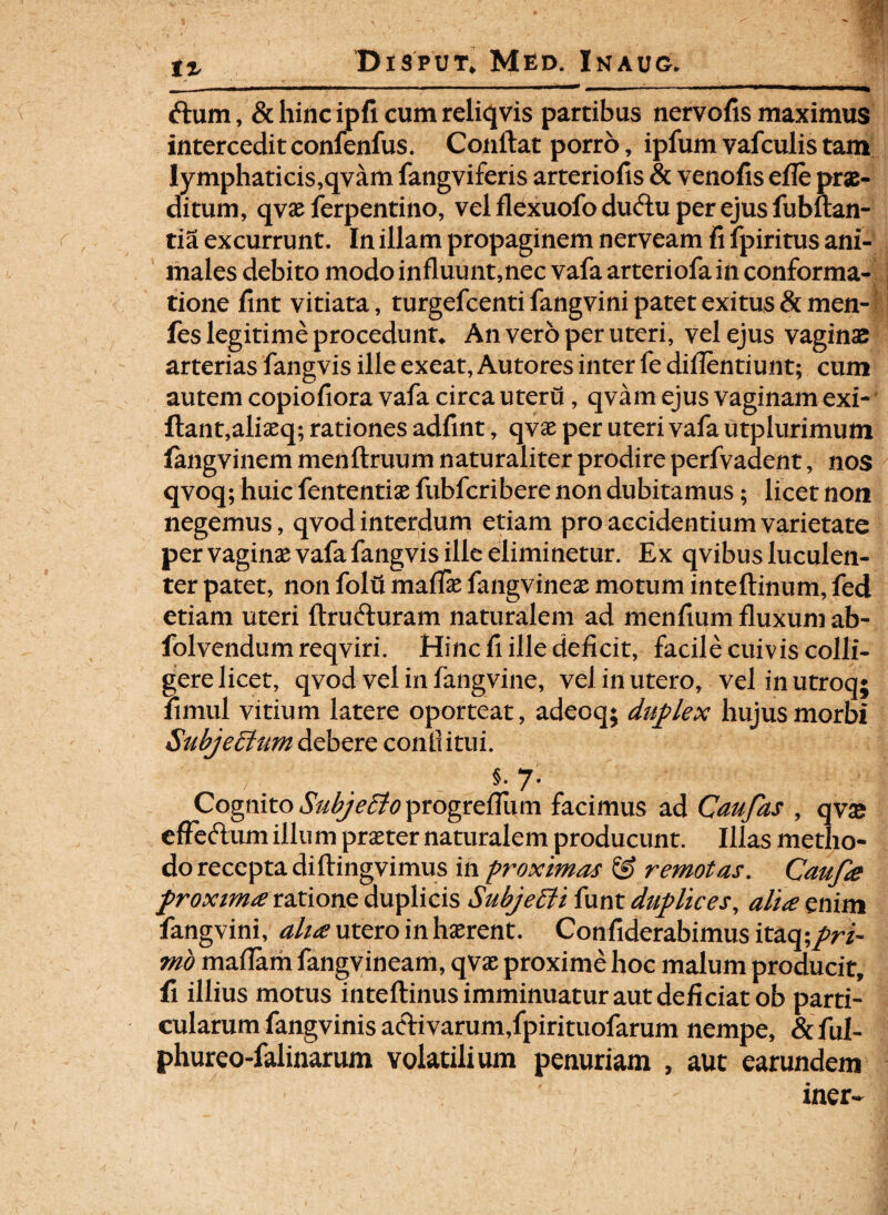 ftum, & hinc ipfi cum reliqvis partibus nervofis maximus intercedit confenfus. Conflat porro, ipfum vafculis tam lymphaticis,qvam fangviferis arteriolis & venofis efle prae¬ ditum, qvae ferpentino, vel flexuofo ducflu per ejus fubftan- tia excurrunt. In illam propaginem nerveam fi fpiritus ani¬ males debito modo influunt,nec vafa arteriofa in conforma¬ tione fint vitiata, turgefcenti fangvini patet exitus & men- fes legitime procedunt* An vero per uteri, vel ejus vaginae arterias fangvis ille exeat, Autores inter fe diflentiunt; cum autem copiofiora vafa circa uteru, qvam ejus vaginam exi- ftant,aliaeq; rationes adfint, qvae per uteri vafa utplurimum fangvinem menftruum naturaliter prodire perfvadent, nos qvoq; huic fententiae fubfcribere non dubitamus; licet non negemus, qvod interdum etiam pro accidentium varietate per vaginae vafa fangvis ille eliminetur. Ex qvibus luculen¬ ter patet, non folu mafiae fangvineae motum inteftinum, fed etiam uteri ftrufturam naturalem ad menfium fluxum ab- folvendum reqviri. Hinc fi ille deficit, facile cuivis colli- gere licet, qvod vel in fangvine, vel in utero, vel in utroq; fimul vitium latere oporteat, adeoq; duplex hujus morbi SuhjeElum debere conii itui. §. 7. Cognito Sab/efifoprogreflum facimus ad Caufas , qva* effcftum illum praeter naturalem producunt. Illas metho¬ do recepta diftingvimus in proximas & remotas. Caufa proxima ratione duplicis SubjeEii funt duplices, alia enim fangvini, alia utero in haerent. Confiderabimus itaq;pri¬ mo maflam fangvineam, qvae proxime hoc malum producit, fi illius motus inteflinus imminuatur aut deficiat ob parti¬ cularum fangvinisaeKvarum,fpirituofarum nempe, &ful- phureo-falinarum volatilium penuriam , aut earundem iner-