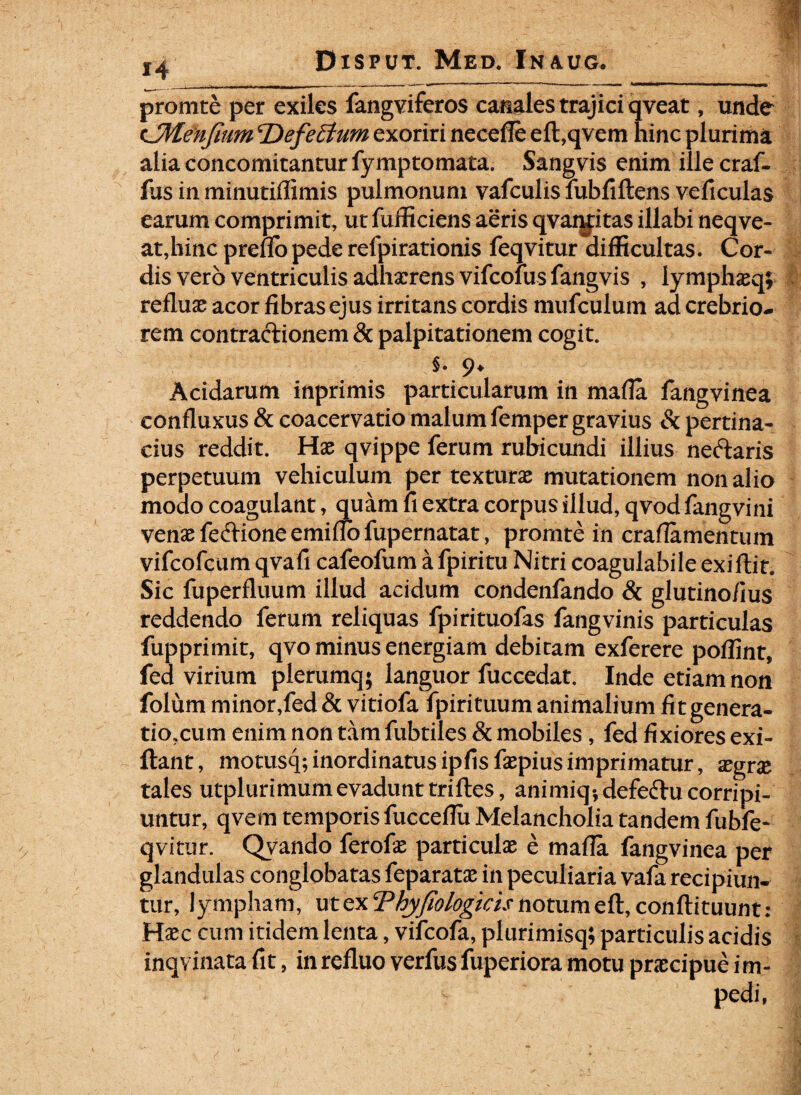 promte per exiles fangviferos canales trajici qveat, unde cJMenfium ‘Defeffum exoriri necefle eft,qvem hinc plurima alia concomitantur fymptomata. Sangvis enim ille craf- fus in minutiflimis pulmonum vafculisfubfiftens veficulas earum comprimit, utfufficiens aeris qvanfitas illabi neqve- at,hinc preflopede refpirationis feqvitur difficultas. Cor¬ dis vero ventriculis adhaerens vifcolus fangvis , lymphaeq; refluas acor fibras ejus irritans cordis mufculum ad crebrio¬ rem contractionem & palpitationem cogit. §. 9. Acidarum inprimis particularum in mafla fangvinea confluxus & coacervatio malum femper gravius & pertina¬ cius reddit. Hae qvippe ferum rubicundi illius neftaris perpetuum vehiculum per texturae mutationem non alio modo coagulant, quam fi extra corpus illud, qvod fangvini venae fedione emiflo fupernatat, promte in craflamentuin vifcofcum qvafi cafeofum a fpiritu Nitri coagulabile exiftit. Sic fuperfluum illud acidum condenfando & glutino/ius reddendo ferum reliquas fpirituofas fangvinis particulas fupprimit, qvo minus energiam debitam exferere poffint, fed virium plerumq; languor fuccedat. Inde etiam non folum minor,fed & vitiofa fpirituum animalium fitgenera- tio,cum enim non tam fubtiles & mobiles, fed fixiores exi- flant, rnotusq; inordinatus ipfisfaepius imprimatur, aegrae tales utplurimumevadunt triftes, animiq-, defectu corripi¬ untur, qvem temporis fucceflu Melancholia tandem fubfe- qvitur. Qvando ferofae particulx e mafla fangvinea per glandulas conglobatas feparatae in peculiaria vafa recipiun¬ tur, lympham, ut ex Thyfiologicis notum eft, conftituunt: Haec cum itidem lenta, vifeofa, plurimisq; particulis acidis inqvinata fit, in refluo verfus fuperiora motu praecipue i m- pedi,