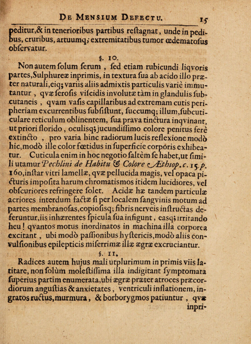 peditur,& in tenerioribus partibus reftagnat, unde in pedi¬ bus, cruribus, artuumq; extremitatibus tumor mdematofus obfervatur. §. io. Non autem folum ferum , fed etiam rubicundi liqvoris partes,Sulphureae inprimis, in textura fua ab acido illo prx- ter naturali,eiq; variis aliis admixtis particulis varie immu¬ tantur , qvaeferofis vilcidisinvolutaetaminglandulisfub- cutaneis , qvam vafis capillaribus ad extremam cutis peri- pheriam excurrentibus fubfiftunt, fuccumq; illum,fubcuti- culare reticulum oblinentem, fua prava tindura inqvinant, ut priori florido, oculisq;jucundiffimo colore penitus fere extindo , pro varia hinc radiorum lucis reflexione modo hic,modo ille color foetidus in fuperfide corporis exhibea* tur. Cuticula enim in hoc negotio faltem fe habet,ut fimi- li utamur cPechlini de Habitu @ Colore zyiitkiop* c. 15 pB 16o,inftar vitri lamellae, qvae pellucida magis, vel opaca pi- duris impofita harum chromatismos itidem lucidiores, vel obfcuriores refringere folet. Acidae hae tandem particula acriores interdum fadae ii per localem fangvinis motum ad partes membranofas,copiofisq; fibris nerveis inftrudas de¬ feruntur,iis inhaerentes fpicula fua infigunt, easq; irritando heu! qvantos motus inordinatos in machina illa corporea excitant, ubi modo paffionibus hyftericis,modo aliis con- vulfionibus epilepticis miferrimae illae xgrx excruciantur. §. ii* Radices autem hujus mali utplurimum in primis viis la¬ titare, non folum molefliffima illa indigitant fymptomata fuperius partim enumerata,ubi aegrae praeter atroces praecor¬ diorum anguftias & anxietates, ventriculi inflationem, in¬ gratos rudus, murmura, & borborygmos patiuntur , qv* inpri-