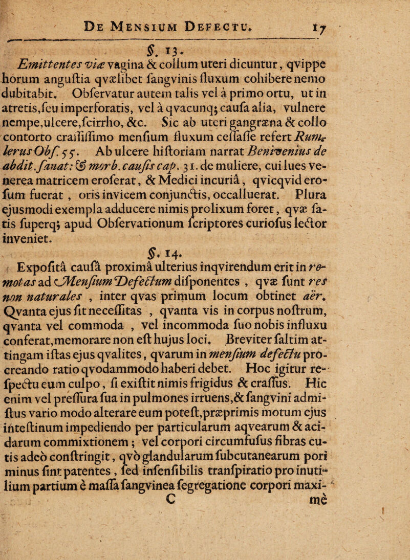 -u1 r. - - - - * —- §. Emittentes via vagina & coiium uteri dicuntur, qvippe horum anguftia qvadibet langvinis fluxum cohibere nemo dubitabit* Obfervatur autem talis vel a primo ortu, ut in atretis,feuimperforatis, velaqvacunq;caufaalia, vulnere nempe,ulcere,fcirrho, &c. Sic ab uteri gangraena & collo contorto craiTiflimo menfium fluxum ceflafie refert Rum? larus Obfi 5 5*. Ab ulcere hiftoriam narrat Benivenius de abdit .fanat: morb. caufiscap. 31. de muliere, cui lues Ve¬ nerea matricem eroferat, & Medici incuria, qvicqvidero- fum fuerat , oris invicem conjunctis, occalluerat. Plura ejusmodi exempla adducere nimis prolixum foret, qvae fa¬ tis fuperq; apud Obfervationum fcriptores curioius leftor inveniet. Expofita caufii proximaulteriusinqvirendumeritinr^- motasz&CMenfium^Defeiytumiiifyonzntzs , qvaefuntr^j* non naturales , inter qvas primum locum obtinet aer. Qyanta ejus fit neceflitas , qvanta vis in corpus noftrum, qvanta vel commoda , vel incommoda fuo nobis influxu conferat,memorare non eft hujus loci* Breviter faltim at¬ tingam iftas ejus qvalites t qvarum in menfium defe£lu pro¬ creando ratio qvodammodo haberi debet. Hoc igitur re- fpectu eum culpo, fi exiftit nimis frigidus & craflus. Hic enim vel preflura fua in pulmones irruens,& fangvini admi- ftus vario modo alterare eum potefl,prseprimis motum ejus inteftinum impediendo per particularum aqvearum & aci¬ darum commixtionem; vel corpori circumfufus fibras cu¬ tis adeo conftringit, qvo glandularum fubcutanearum pori minus fint patentes, fed infenfibilis tranfpiratio pro inutf* lium partium e maflafangvinea fegregatione corpori maxi- C me
