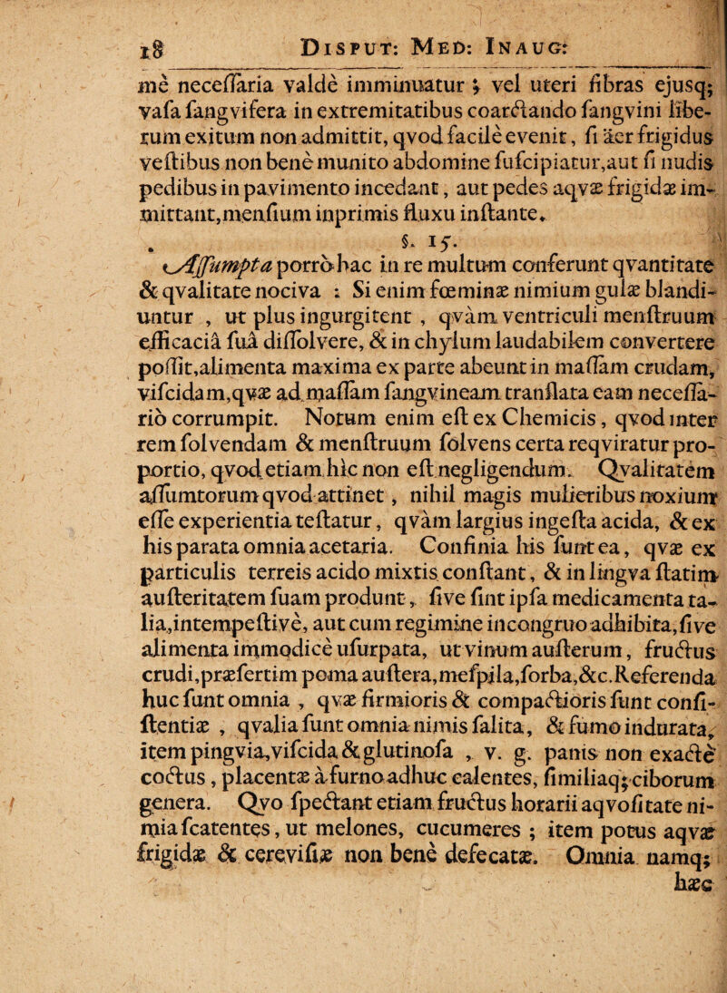 ' 7; ■ “ 1 Disput: Med*. Inaug: me neceflaria valde imminuatur * vel uteri fibras ejusq; vafa fangvifera in extremitatibus coarftando fangvini libe¬ rum exitum non admittit, qvod facile evenit, fi aer frigidus veftibus non bene munito abdomine fufcipiatur,aut fi nudis pedibus in pavimento incedant, aut pedes aqvs frigidae im- mittant,menfium inprimis fluxu inflante* §. IjT. K^Ajpumpta porro hac in re multum conferunt qvantitate & qvalitate nociva ; Si enim fmminae nimium gulae blandi¬ untur , ut plus ingurgitent , qvam ventriculi menftruum efficacia fua diflolvere, & in chylum laudabilem convertere poffit,alimenta maxima ex parte abeunt in mafiam crudam, vifcidam,qvas ad mafiam fangvineam tranflata eam necefia- rio corrumpit. Notum enim eft ex Chemicis, qvod inter rem folvendam & menftruum folvens certa reqviratur pro¬ portio, qvod etiam hic non eft negligendum. Qvalitatem affiimtorum qvod attinet, nihil magis mulieribus noxium efte experientia teftatur, qvam largius ingefta acida, &ex his parata omnia acetaria. Confinia his funtea, qvas ex particulis terreis acido mixtis conflant, & in lingva flatim aufteritatem fuam produntfive fint ipfa medicamenta ta¬ lia,intempeftiye, aut cum regimine incongruoadhibita,five alimenta immodice ufurpata, ut vinum aufterum, frucftus crudi,prasfertim poma auftera,mefpila,forba,&c.Referenda huc funt omnia , qvas firmioris & compadiorisfunt confi- ftentias , qvalia funt omnia nimis falita, & fumo indurata, itempingvia,vifcida&glutinofa , v. g. panis non exaftc' coftus, placentas afurnoadhuc calentes, fimiliaq; ciborum genera. Qvo fpeftant etiam fructus horarii aqvofi tate ni- mia fcatentes, ut melones, cucumeres; item potus aqvse frigidas & cerevifias non bene defe catas. Omnia namq; hasc