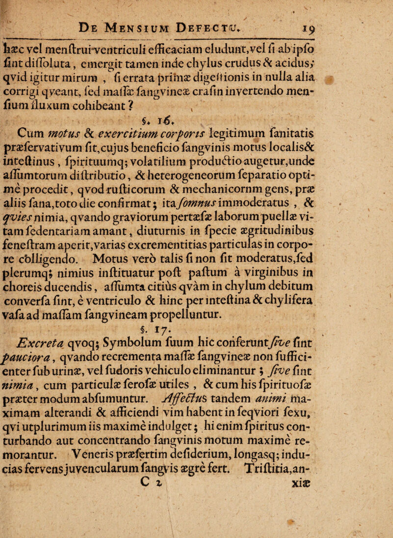 hxc vel menftrui ventriculi efficaciam eludunt,vel fi abipfo fint dillbluta, emergit tamen inde chylus crudus Sc acidus; qvid igitur mirum , fi errata prima: digeitionis in nulla alia corrigi qveant, fed mallas fangvinese crafm invertendo men- fium fluxum cohibeant ? §♦ Cum motus Sc exercitium corporis legitimum fani tatis prasfervativum fit,cujus beneficio fangvinis motus localis& inteflinus , fpirituumq; volatilium produ&io augetur,unde aflumtorum diltriburio, Sc heterogeneorum feparatio opti- meprocedit, qvod rufii eorum &mechanicornmgens, pras aliisfana,totodieconfirmat; it&fomnusimmoderatus , Sc qvies nimia, qvando graviorum pertasfas laborum puellas vi¬ tam fedentariam amant * diuturnis in fpecie aegritudinibus feneftram aperit,varias excrementitias particulas in corpo¬ re cblligendo. Motus vero talis (i non fit moderatus,fed plerumq; nimius inftituatur pofl paftum a virginibus in choreis ducendis, aflumta citius qvam in chylum debitum converfa fint, e ventriculo & hinc per inteftina & chylifera vafa ad maflam fangvineam propelluntur. i. 17. Excreta qvoq; Symbolum fuum hic conktuntjive fint pauciora, qvando recrementa maflas fangvineas non fuffici- enter fub urinas, vel fudoris vehiculo eliminantur ; five fint nimia, cum particulas ferofe utiles , & cum his fpirituofae praster modum abfumuntur. j4ffeElu$> tandem animi ma¬ ximam alterandi & afficiendi vim habent in feqViori fexu* qvi utplurimum iis maxime indulget; hi enim fpiritus con¬ turbando aut concentrando fangvinis motum maxime re» morantur. Veneris prasfertim defiderium, longasq; indu¬ cias fervens juvencularum fangvis asgre fert. Triftitia,an- C z xix