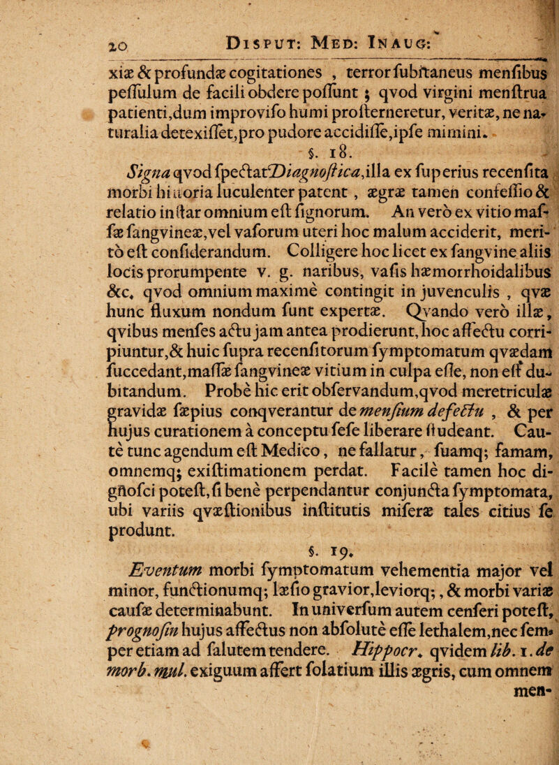 ------>---------- '■ - — xix & profundae cogitationes , terror fubitaneus menfibus pefiulum de facili obdere poliunt; qvod virgini menftrua patienti,dum improvifo humi profterneretur, veritae, ne na¬ turalia detexifIet,pro pudore accidifle,ipfe mirnini* §. 18. Signa qvod (pe&atT)iagnoftica,illa exfuperius recenfita morbi hi uoria luculenter patent , aegrae tamen confeffiodc relatio in ftar omnium eft lignorum. An vero ex vitio maf- fx fangvineae,vei vaforum uteri hoc malum acciderit, meri¬ to eft confiderandum. Colligere hoc licet ex fangvine aliis locis prorumpente v. g. naribus, vafis haemorrhoidalibus 8cc, qvod omnium maxime contingit in juvenculis , qvae hunc fluxum nondum funt expertae. Qyando vero illae, qvibus menfes aftu jam antea prodierunt, hoc affeftu corri¬ piuntur,& huic fupra recenfitorum fymptomatum qvaedam fuccedant,maftae fangvineae vitium in culpa efle, non eft*du¬ bitandum. Probe hic erit obfervandum,qvod meretriculae gravidae faepius conqverantur de menjium defeBu , & per hujus curationem a conceptu fefe liberare ft udeant. Cau¬ te tunc agendum eft Medico, ne fallatur, fuamq; famam, omnemq; exiftimationem perdat. Facile tamen hoc di- gftofci poteft,fibene perpendantur conjun&afymptomata, ubi variis qvaeftionibus inftitutis miferae tales citius fe produnt. §.19* Eventum morbi fymptomatum vehementia major vel minor, funftionumq; lasfio graviorjeviorq;, & morbi variae caufae determinabunt. In univerfum autem cenferi poteft, prognofin hujus affe&us non abfolute efle lethalem,nec fem* per etiam ad falutem tendere. Hippocr♦ qvidem tib. 1. de morb. wtl> exiguum affert folatium illis aegris, cum omnem men-
