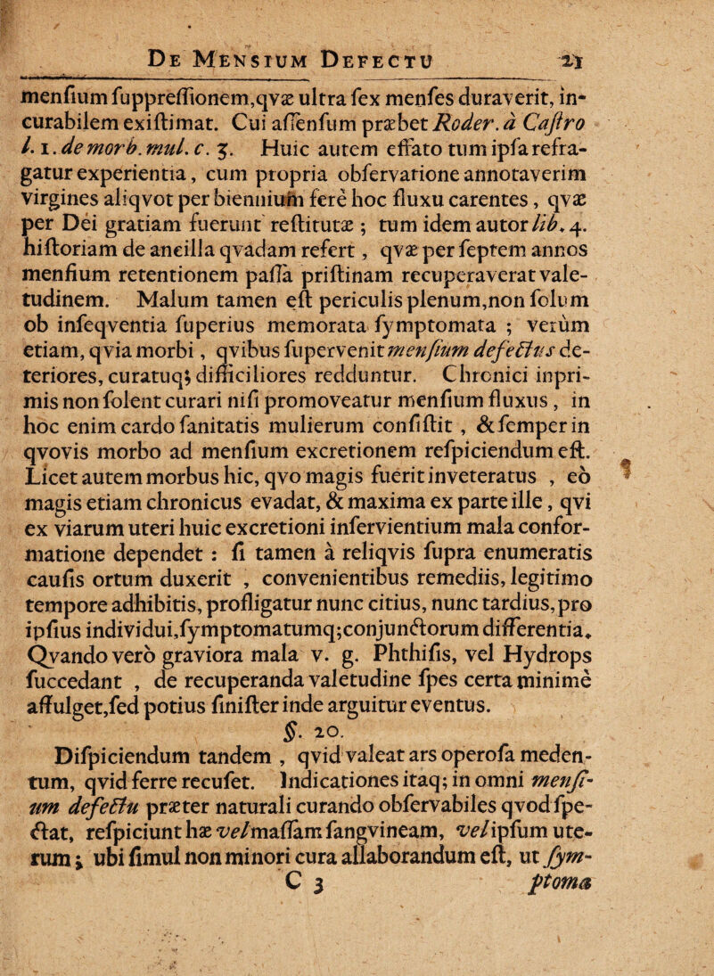 __ _ ___ . menfium fuppreflionem,qvas ultra fex menfes duraverit, in¬ curabilem exidimat. Cui afienfum probet Roder. d Caftro Li.de morb. tnuL c. 3. Huic autem effato tum ipf a refra¬ gatur experientia, cum propria obfervarione annotaverim virgines aliqvot per biennium fere hoc fluxu carentes, qvas per Dei gratiam fuerunt redituras; tum idemautor/i^4. hidoriam de ancilla qvadam refert, qvas per feptem annos menfium retentionem pafla pridinam recuperav erat vale¬ tudinem. Malum tamen ed periculis plenum,non folum ob infeqventia fuperius memorata fymptomata ; verum etiam, qvia morbi, qvibusfiiipQwehitmenfwMdefeffttsdc- teriores, curatuq; difficiliores redduntur. Chronici inpri- mis nonfolent curari ni fi promoveatur menfium fluxus , in hoc enim cardo fanitatis mulierum confidit , &femperin qvovis morbo ad menfium excretionem refpiciendumeft. Licet autem morbus hic, qvo magis fuerit inveteratus , eo magis etiam chronicus evadat, & maxima ex parte ille, qvi ex viarum uteri huic excretioni infervientium mala confor¬ matione dependet: fi tamen a reliqvis fupra enumeratis caufis ortum duxerit , convenientibus remediis, legitimo tempore adhibitis, profligatur nunc citius, nunc tardius, pro ipfius individui,fymptomatumq;conjun<dorum differentia* Qvandovero graviora mala v. g. Phthifis, vel Hydrops fuccedant , de recuperanda valetudine fpes certa minime affulget,fed potius finifler inde arguitur eventus. §. 20. Difpiciendum tandem , qvid valeat ars operofameden- tum, qvid ferre recufet. Indicationes itaq; in omni menji- um defeEiu praeter naturali curando obfervabiles qvod fpe~ <dat, refpiciunt has vetmaflamfangvineam, ve/ipfum ute¬ rum i ubi fimul non minori cura allaborandum ed? ut fym~ C 3 poma