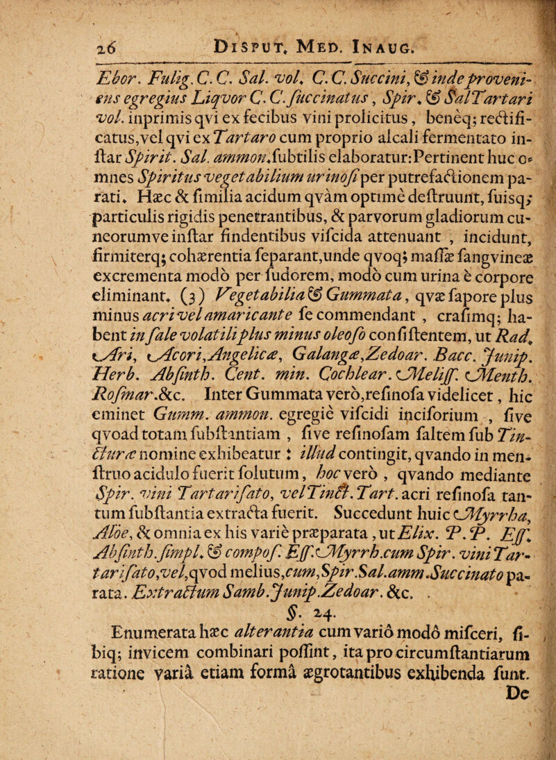 - | j,- _ ,m — t i rti- f u ■ , . . - - - --------- - - - — ||| Ebor. Fulig. C. C Az/. wA' C. C Succini, & indeproveni¬ ens egregius Liqvor C. Cfiuccinatus, & SalTartari vol. inprimis qvi ex fecibus vini prolicitus, beneq; recbifi- catus,vel qvi ex Tartaro cum proprio alcali fermentato in- itar Spirit. Sal. ammonSubtilis elaboratur:Pertinent huc c*5 mnes Spiritus vegetabilium urinofiper putrefactionem pa¬ ratio Hxc & fi milia acidum qvam optime deftruunt, fuisq; particulis rigidis penetrantibus, & parvorum gladiorum cu¬ neorum ve inftar findentibus vifcida attenuant , incidunt, firmi terq; cohaerentia feparant,unde qvoq; maffie fangvineae excrementa modo per fudorem, modo cum urina e corpore eliminante (3) Vegetabilia^Gummata, qvxfaporeplus minus acri vel amaricante fe commendant , crafimq; ha¬ bent infale volatiliplus minus oleofo confidentem, ut Rad, ^Ari, kAc ori. Angelica, Galanga,Zedoar, Bacc. Junip. Herb. Abfinth. Cent. min. Cochlear.AMelijfi. CMenth. Rofinar.&c. Inter Gummata vero,refinofa videlicet, hic eminet Gwnm. ammon. egregie vifcidi inciforium , five qvoad totam fuhft 111 tiam , five refinofam faltem fub Tin- llura nomine exhibeatur t illud contingit, qvando in men- ftmo acidulo fuerit follitum, Zwvero , qvando mediante Spir. vini Tartarifiato, velTinti, Tart. acri refinofa tan¬ tum fub flantia extrafta fuerit. Succedunt huic CMyrrha, Aloe, & omnia ex his varie praeparata, ut Elix. BAP. Epj\ Abfinth.fimpL & compofi. EffnJllyrrb.cum Spir. vini Tir- tarifiato,vel,o^oA melius,cum,$pir.Sal.amm*Succinato pa« rata. Extraltum Samb.Jmip.Zedoar.8tc, . §• 2^4- Enumerata haec alterantia cum vario modo mifceri, fi- , biq; invicem combinari pofiint, ita pro circumflandarum ratione varia etiam forma aegrotantibus exhibenda funt. 1